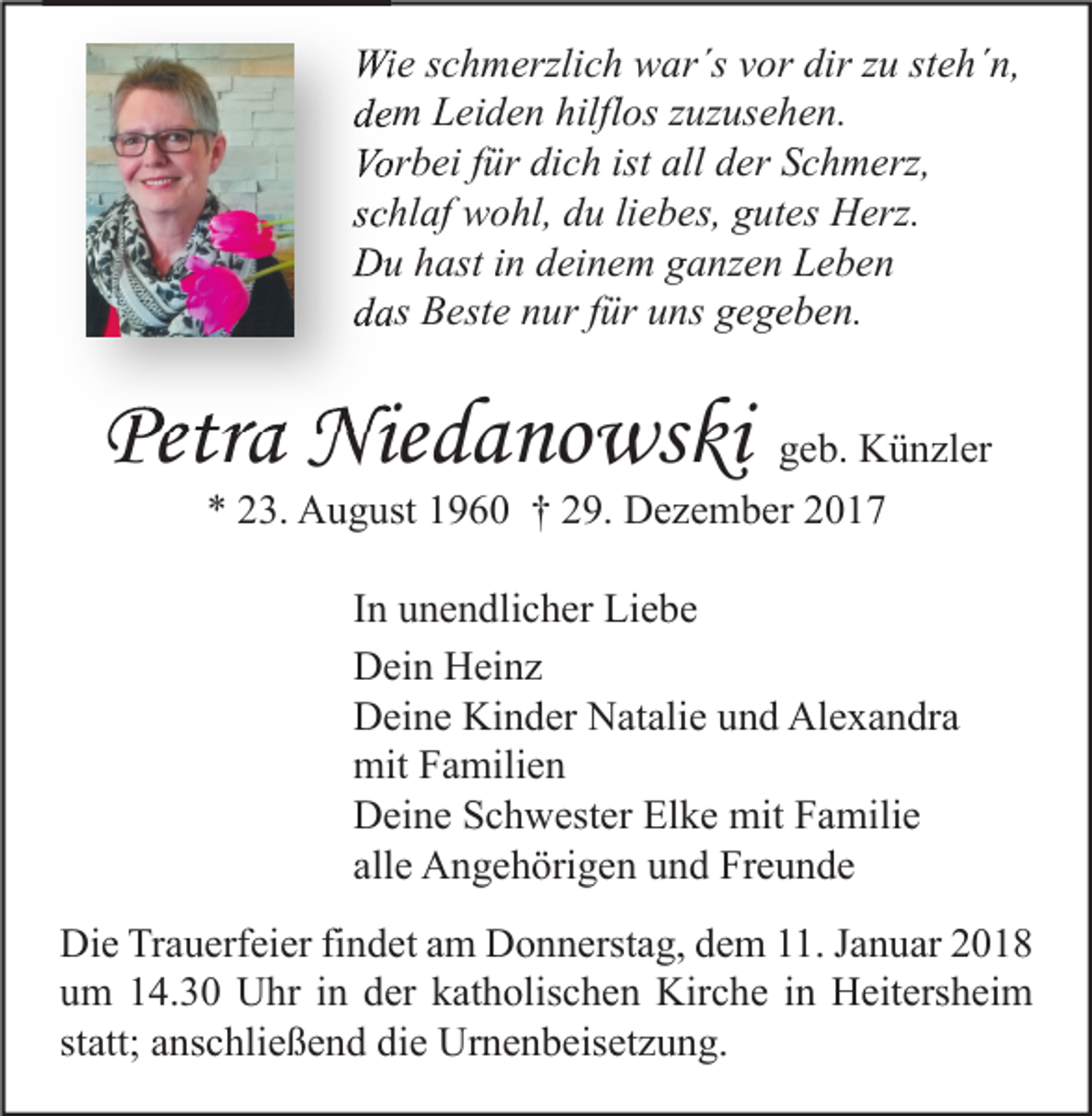 <p>Wie<br />Wi<br />e s cschmerzlich<br />h m erzli c h wwar´s<br />ar´s v vor<br />or dir<br />dirz zu<br />u ststeh´n,<br />e h´ n,<br />ddem<br />e m Leiden<br />L ei d e n hilfl<br />hilflos<br />os zzuzusehen.<br />uz us e h e n.<br />Vorbei<br />Vor<br />b ei f für<br />ür didich<br />c h ist<br />ist all<br />all dder<br />er SSchmerz,<br />c h m erz,<br />sschlaf<br />c hl af wohl,<br />w o hl, du<br />d u liliebes,<br />e b es, gutes<br />g ut es Herz.<br />H erz.<br />DDu<br />u hhast<br />ast i in<br />n ddeinem<br />ei n e m gganzen<br />a nz e n LLeben<br />e be n<br />ddas<br />as Beste<br />B est e nnur<br />ur ffür<br />ür uuns<br />ns ggegeben.<br />e g e b e n.</p><p>Petra<br />Petr<br />a Niedanowski<br />Nie d a no ws ki ggeb.<br />e b. Künzler<br />K ü n zl er<br />** 223.<br />3. August<br />A u g ust 11960<br />9 6 0 †† 229.<br />9. Dezember<br />D e z e m b er 22</p><p>IInn unendlicher<br />u n e n dli c h er Liebe<br />Li e b e<br />DDein<br />ei n HHeinz<br />ei n z<br />DDeine<br />ei n e Ki<br />n d er NNatalie<br />at ali e uund<br />n d Al<br />e x a n dr a<br />Kinder<br />Alexandra<br />mitFFamilien<br />mit<br />a mili e n<br />DDeine<br />ei n e SSchwester<br />c h w est er ElElke<br />k e mit<br />mit FFamilie<br />a mili e<br />allee Angehörigen<br />all<br />A n g e h öri g e n und<br />u n d Freunde<br />Fr e u n d e<br />Die<br />Di<br />e TrTrauerfeier<br />a u erf ei er fifindet<br />n d et aam<br />m DDonnerstag,<br />o n n erst a g, ddem<br />e m 111.<br />1. J Januar<br />a n u ar 22<br />uum<br />m 114.30<br />4. 3 0 Uhr<br />U hr iin<br />n dder<br />er kkatholischen<br />at h olis c h e n Kirche<br />Kir c h e iin<br />n Heitersheim<br />H eit ers h ei m<br />statt;<br />st<br />att; anschließend<br />a ns c hli e ß e n d die<br />di e Urnenbeisetzung.<br />Ur n e n b eis et z u n g.</p>