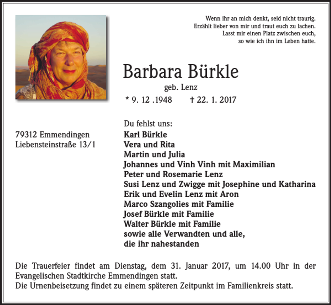 <p>Wenn ihr an mich denkt, seid nicht traurig.<br />Erzählt lieber von mir und traut euch zu lachen.<br />Lasst mir einen Platz zwischen euch,<br />so wie ich ihn im Leben hatte.</p><p>Barbara Bürkle<br />geb. Lenz<br />* 9. 12 .1948 † 22. 1. 2019312 Emmendingen<br />Liebensteinstraße 13/1</p><p>Du fehlst uns:<br />Karl Bürkle<br />Vera und Rita<br />Martin und Julia<br />Johannes und Vinh Vinh mit Maximilian<br />Peter und Rosemarie Lenz<br />Susi Lenz und Zwigge mit Josephine und Katharina<br />Erik und Evelin Lenz mit Aron<br />Marco Szangolies mit Familie<br />Josef Bürkle mit Familie<br />Walter Bürkle mit Familie<br />sowie alle Verwandten und alle,<br />die ihr nahestanden</p><p>Die Trauerfeier findet am Dienstag, dem 31. Januar 2017, um 14.00 Uhr in der<br />­Evangelischen Stadtkirche Emmendingen statt.<br />Die Urnenbeisetzung findet zu einem späteren Zeitpunkt im Familienkreis statt.</p>