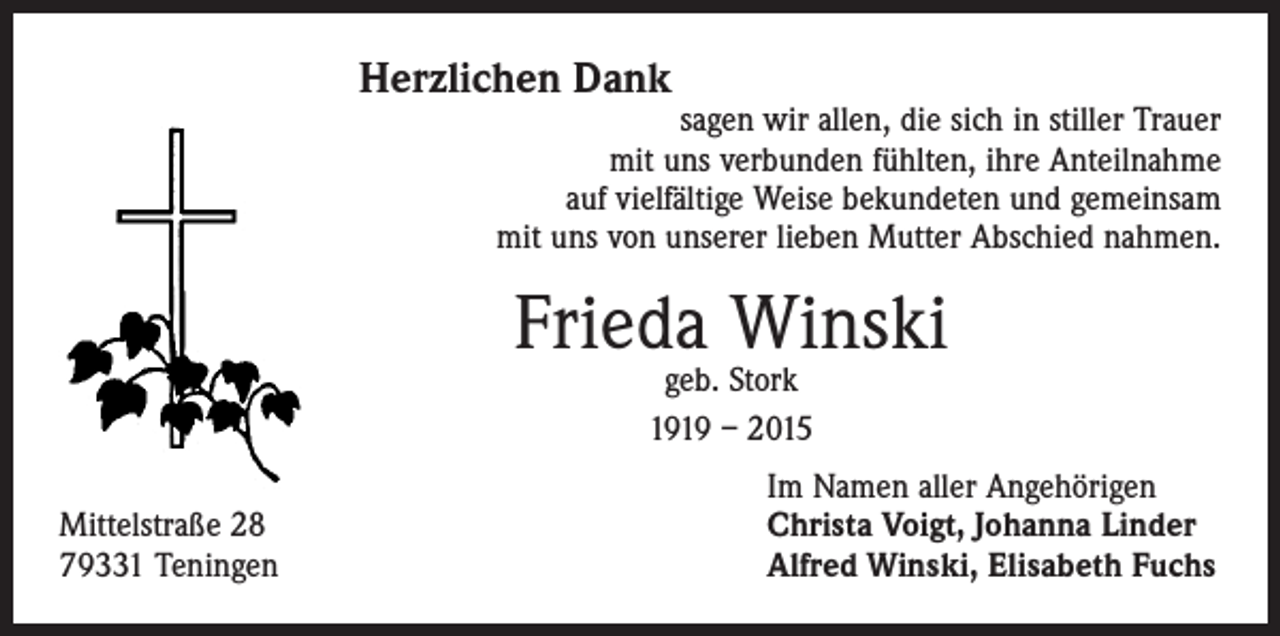 <p>Herzlichen Dank</p><p>sagen wir allen, die sich in stiller Trauer<br />mit uns verbunden fühlten, ihre Anteilnahme<br />auf vielfältige Weise bekundeten und gemeinsam<br />mit uns von unserer lieben Mutter Abschied nahmen.</p><p>Frieda Winski<br />geb. Stork<br />1919 – 2015</p><p>Mittelstraße 28<br />79331 Teningen</p><p>Im Namen aller Angehörigen<br />Christa Voigt, Johanna Linder<br />Alfred Winski, Elisabeth Fuchs</p>