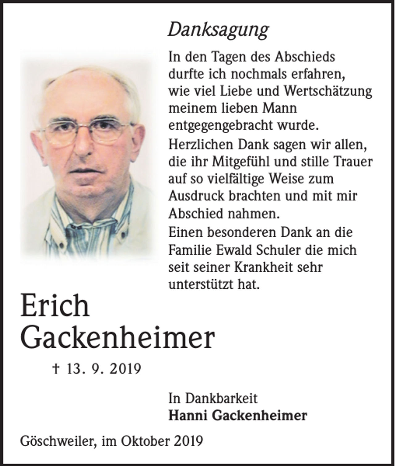 <p>Danksagung<br />In den Tagen des Abschieds<br />durfte ich nochmals erfahren,<br />wie viel Liebe und Wertschätzung<br />meinem lieben Mann<br />entgegengebracht wurde.<br />Herzlichen Dank sagen wir allen,<br />die ihr Mitgefühl und stille Trauer<br />auf so vielfältige Weise zum<br />Ausdruck brachten und mit mir<br />Abschied nahmen.<br />Einen besonderen Dank an die<br />Familie Ewald Schuler die mich<br />seit seiner Krankheit sehr<br />unterstützt hat.</p><p>Erich<br />Gackenheimer<br />† 13. 9. 2019</p><p>In Dankbarkeit<br />Hanni Gackenheimer<br />Göschweiler, im Oktober 2019</p>