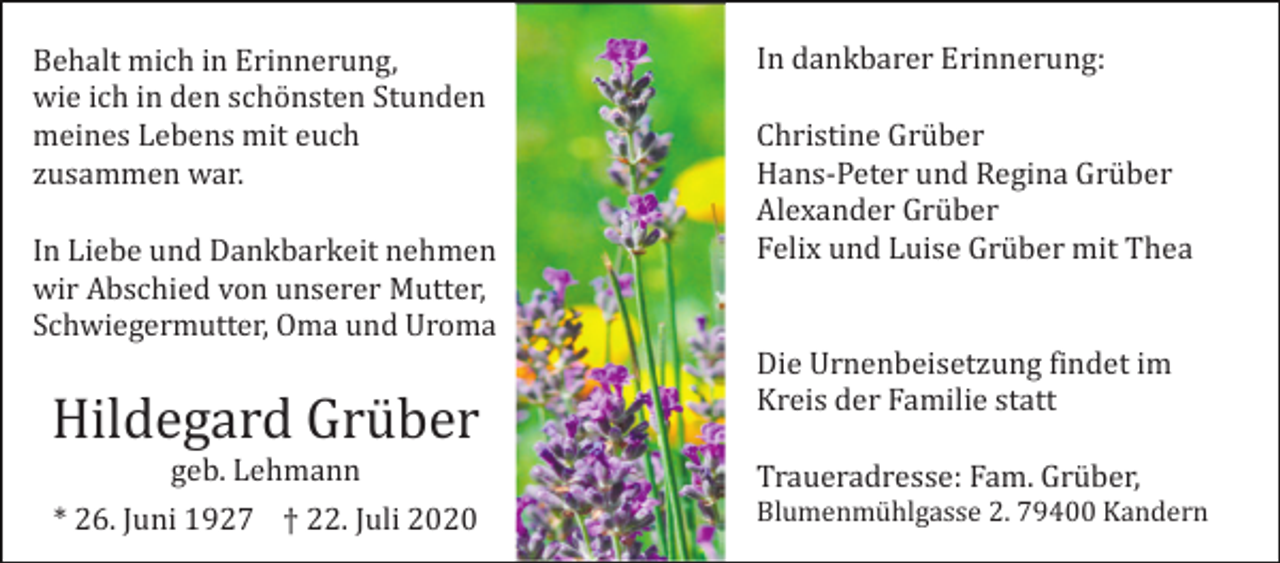 <p>Behalt mich in Erinnerung,<br />wie ich in den schönsten Stunden<br />meines Lebens mit euch<br />zusammen war.<br />In Liebe und Dankbarkeit nehmen<br />wir Abschied von unserer Mutter,<br />Schwiegermutter, Oma und Uroma</p><p>Hildegard Grüber<br />geb. Lehmann<br />* 26. Juni 1927 † 22. Juli 2020</p><p>In dankbarer Erinnerung:<br />Christine Grüber<br />Hans-Peter und Regina Grüber<br />Alexander Grüber<br />Felix und Luise Grüber mit Thea</p><p>Die Urnenbeisetzung findet im<br />Kreis der Familie statt<br />Traueradresse: Fam. Grüber,<br />Blumenmühlgasse 2. 79400 Kandern</p>