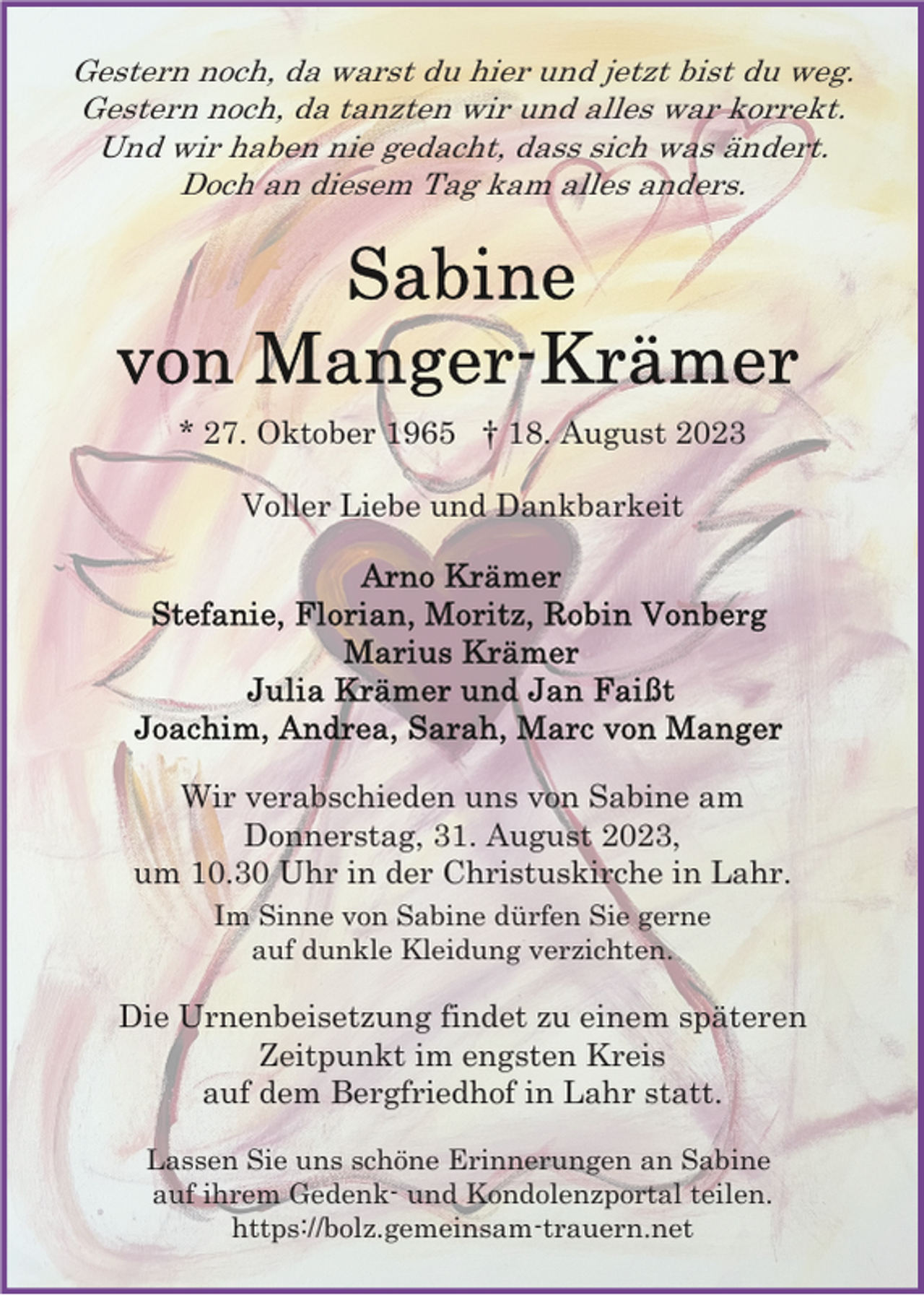 <p>Gestern noch, da warst du hier und jetzt bist du weg.<br />Gestern noch, da tanzten wir und alles war korrekt.<br />Und wir haben nie gedacht, dass sich was ändert.<br />Doch an diesem Tag kam alles anders.</p><p>* 27. Oktober 1965 † 18. August 2023<br />Voller Liebe und Dankbarkeit</p><p>Wir verabschieden uns von Sabine am<br />Donnerstag, 31. August 2023,<br />um 10.30 Uhr in der Christuskirche in Lahr.<br />Im Sinne von Sabine dürfen Sie gerne<br />auf dunkle Kleidung verzichten.</p><p>Die Urnenbeisetzung findet zu einem späteren<br />Zeitpunkt im engsten Kreis<br />auf dem Bergfriedhof in Lahr statt.<br />Lassen Sie uns schöne Erinnerungen an Sabine<br />auf ihrem Gedenk- und Kondolenzportal teilen.<br />https://bolz.gemeinsam-trauern.net</p>