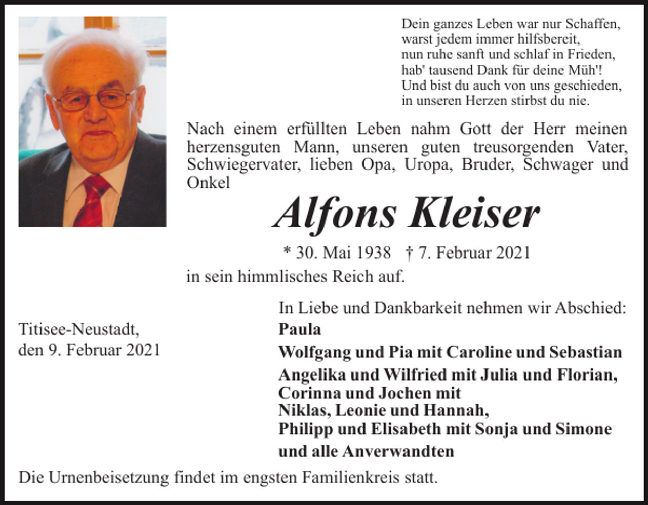 <p>Dein ganzes Leben war nur Schaffen,<br />warst jedem immer hilfsbereit,<br />nun ruhe sanft und schlaf in Frieden,<br />hab' tausend Dank für deine Müh'!<br />Und bist du auch von uns geschieden,<br />in unseren Herzen stirbst du nie.</p><p>Nach einem erfüllten Leben nahm Gott der Herr meinen<br />herzensguten Mann, unseren guten treusorgenden Vater,<br />Schwiegervater, lieben Opa, Uropa, Bruder, Schwager und<br />Onkel</p><p>Alfons Kleiser</p><p>* 30. Mai 1938 † 7. Februar 2021<br />in sein himmlisches Reich auf.<br />In Liebe und Dankbarkeit nehmen wir Abschied:<br />Paula<br />Wolfgang und Pia mit Caroline und Sebastian<br />Angelika und Wilfried mit Julia und Florian,<br />Corinna und Jochen mit<br />Niklas, Leonie und Hannah,<br />Philipp und Elisabeth mit Sonja und Simone<br />und alle Anverwandten<br />Die Urnenbeisetzung findet im engsten Familienkreis statt.</p><p>Titisee-Neustadt,<br />den 9. Februar 2021</p>