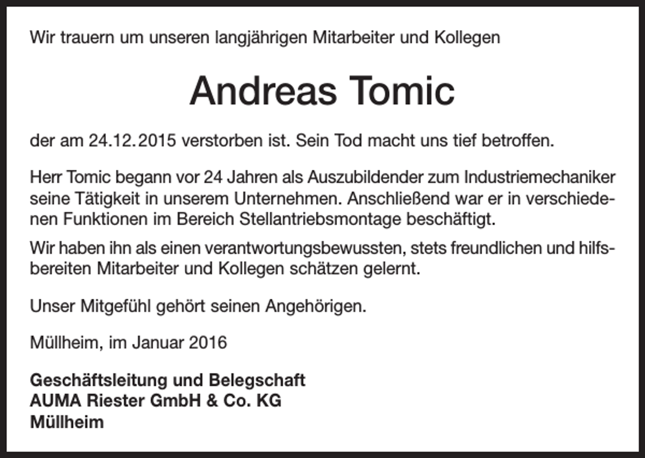 <p>Wir trauern um unseren langjährigen Mitarbeiter und Kollegen</p><p>Andreas Tomic<br />der am 24.12. 2015 verstorben ist. Sein Tod macht uns tief betroffen.<br />Herr Tomic begann vor 24 Jahren als Auszubildender zum Industriemechaniker<br />seine Tätigkeit in unserem Unternehmen. Anschließend war er in verschiedenen Funktionen im Bereich Stellantriebsmontage beschäftigt.<br />Wir haben ihn als einen verantwortungsbewussten, stets freundlichen und hilfsbereiten Mitarbeiter und Kollegen schätzen gelernt.<br />Unser Mitgefühl gehört seinen Angehörigen.<br />Müllheim, im Januar 2016<br />Geschäftsleitung und Belegschaft<br />AUMA Riester GmbH &amp; Co. KG<br />Müllheim</p>
