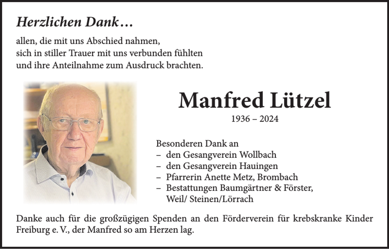 <p>Herzlichen Dank …<br />allen, die mit uns Abschied nahmen,<br />sich in stiller Trauer mit uns verbunden fühlten<br />und ihre Anteilnahme zum Ausdruck brachten.</p><p>Manfred Lützel<br />1936 – 2024</p><p>Besonderen Dank an<br />– den Gesangverein Wollbach<br />– den Gesangverein Hauingen<br />– Pfarrerin Anette Metz, Brombach<br />– Bestattungen Baumgärtner &amp; Förster,<br />Weil/ Steinen/Lörrach<br />Danke auch für die großzügigen Spenden an den Förderverein für krebskranke Kinder<br />Freiburg e. V., der Manfred so am Herzen lag.</p>