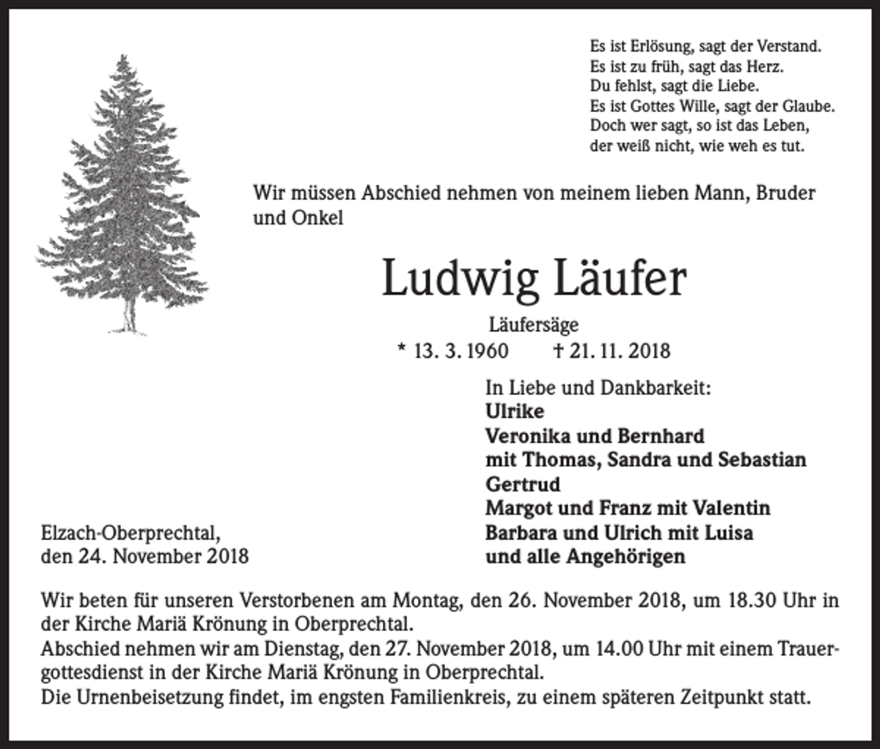 <p>Es ist Erlösung, sagt der Verstand.<br />Es ist zu früh, sagt das Herz.<br />Du fehlst, sagt die Liebe.<br />Es ist Gottes Wille, sagt der Glaube.<br />Doch wer sagt, so ist das Leben,<br />der weiß nicht, wie weh es tut.</p><p>Wir müssen Abschied nehmen von meinem lieben Mann, Bruder<br />und Onkel</p><p>Ludwig Läufer<br />Läufersäge<br />* 13. 3. 1960 † 21. 11. 2018</p><p>Elzach-Oberprechtal,<br />den 24. November 2018</p><p>In Liebe und Dankbarkeit:<br />Ulrike<br />Veronika und Bernhard<br />mit Thomas, Sandra und Sebastian<br />Gertrud<br />Margot und Franz mit Valentin<br />Barbara und Ulrich mit Luisa<br />und alle Angehörigen</p><p>Wir beten für unseren Verstorbenen am Montag, den 26. November 2018, um 18.30 Uhr in<br />der Kirche Mariä Krönung in Oberprechtal.<br />Abschied nehmen wir am Dienstag, den 27. November 2018, um 14.00 Uhr mit einem Trauer­<br />gottesdienst in der Kirche Mariä Krönung in Oberprechtal.<br />Die Urnenbeisetzung findet, im engsten Familienkreis, zu einem späteren Zeitpunkt statt.</p>