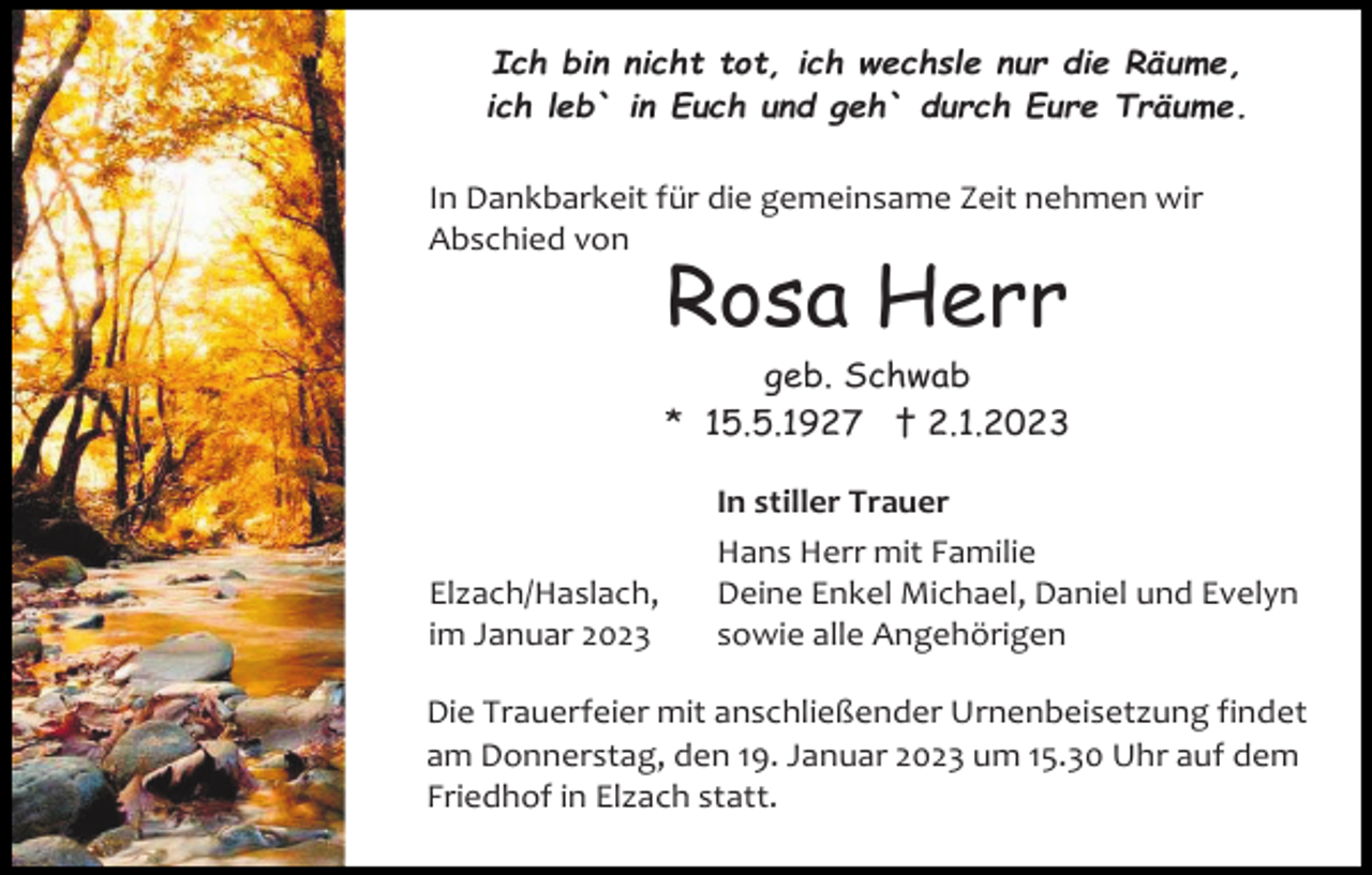 <p>Ich bin nicht tot, ich wechsle nur die Räume,<br />ich leb` in Euch und geh` durch Eure Träume.</p><p>In Dankbarkeit für die gemeinsame Zeit nehmen wir<br />Abschied von</p><p>Rosa Herr<br />geb. Schwab<br />* 15.5.1927 † 2.1.2023</p><p>Elzach/Haslach,<br />im Januar 2023</p><p>In stiller Trauer<br />Hans Herr mit Familie<br />Deine Enkel Michael, Daniel und Evelyn<br />sowie alle Angehörigen</p><p>Die Trauerfeier mit anschließender Urnenbeisetzung findet<br />am Donnerstag, den 19. Januar 2023 um 15.30 Uhr auf dem<br />Friedhof in Elzach statt.</p>