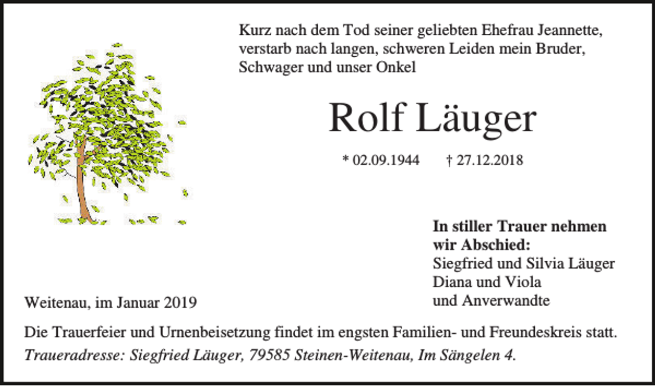 <p>Kurz nach dem Tod seiner geliebten Ehefrau Jeannette,<br />verstarb nach langen, schweren Leiden mein Bruder,<br />Schwager und unser Onkel</p><p>Rolf Läuger<br />* 02.09.1944</p><p>Weitenau, im Januar 2019</p><p>† 27.12.2018</p><p>In stiller Trauer nehmen<br />wir Abschied:<br />Siegfried und Silvia Läuger<br />Diana und Viola<br />und Anverwandte</p><p>Die Trauerfeier und Urnenbeisetzung findet im engsten Familien- und Freundeskreis statt.<br />Traueradresse: Siegfried Läuger, 79585 Steinen-Weitenau, Im Sängelen 4.</p>