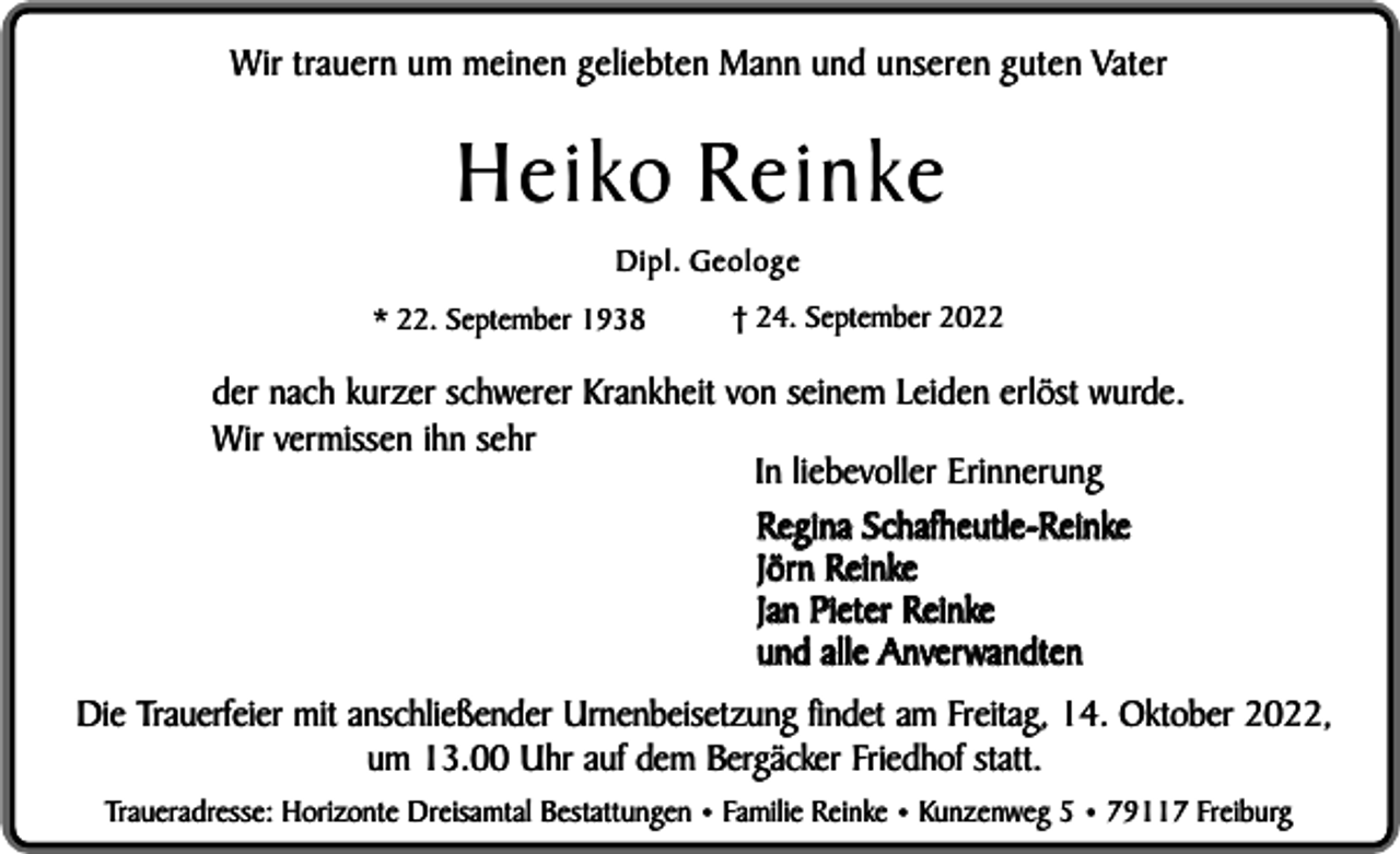 <p>Wir trauern um meinen geliebten Mann und unseren guten Vater</p><p>Heiko Reinke<br />Dipl. Geologe<br />* 22. September 1938</p><p>† 24. September 2022</p><p>der nach kurzer schwerer Krankheit von seinem Leiden erlöst wurde.<br />Wir vermissen ihn sehr<br />In liebevoller Erinnerung<br />Regina Schafheutle-Reinke<br />Jörn Reinke<br />Jan Pieter Reinke<br />und alle Anverwandten<br />Die Trauerfeier mit anschließender Urnenbeisetzung findet am Freitag, 14. Oktober 2022,<br />um 13.00 Uhr auf dem Bergäcker Friedhof statt.<br />Traueradresse: Horizonte Dreisamtal Bestattungen • Familie Reinke • Kunzenweg 5 • 79117 Freiburg</p>