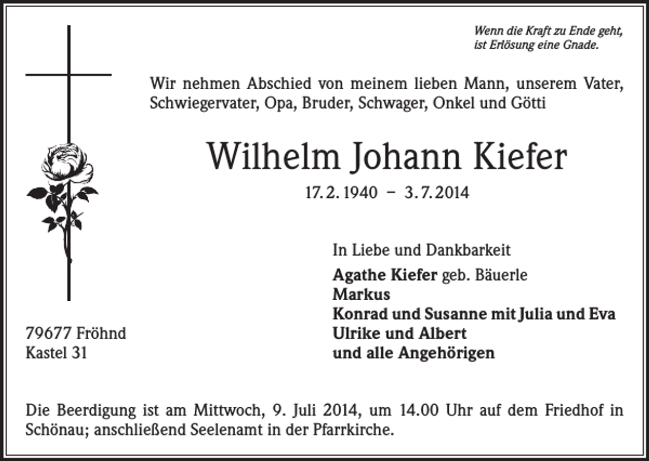 <p>Wenn die Kraft zu Ende geht,<br />ist Erlösung eine Gnade.</p><p>Wir nehmen Abschied von meinem lieben Mann, unserem Vater,<br />Schwiegervater, Opa, Bruder, Schwager, Onkel und Götti</p><p>Wilhelm Johann Kiefer<br />17. 2. 1940 – 3. 7. 2014</p><p>79677 Fröhnd<br />Kastel 31</p><p>In Liebe und Dankbarkeit<br />Agathe Kiefer geb. Bäuerle<br />Markus<br />Konrad und Susanne mit Julia und Eva<br />Ulrike und Albert<br />und alle Angehörigen</p><p>Die Beerdigung ist am Mittwoch, 9. Juli 2014, um 14.00 Uhr auf dem Friedhof in<br />Schönau; anschließend Seelenamt in der Pfarrkirche.</p>
