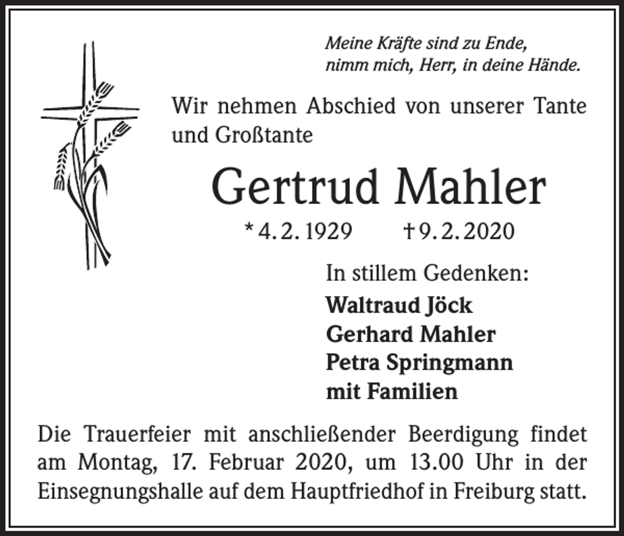 <p>Meine Kräfte sind zu Ende,<br />nimm mich, Herr, in deine Hände.</p><p>Wir nehmen Abschied von unserer Tante<br />und Großtante</p><p>Gertrud Mahler<br />* 4. 2. 1929 † 9. 2. 2020</p><p>In stillem Gedenken:<br />Waltraud Jöck<br />Gerhard Mahler<br />Petra Springmann<br />mit Familien<br />Die Trauerfeier mit anschließender Beerdigung findet<br />am Montag, 17. Februar 2020, um 13.00 Uhr in der<br />Einsegnungshalle auf dem Hauptfriedhof in Freiburg statt.</p>