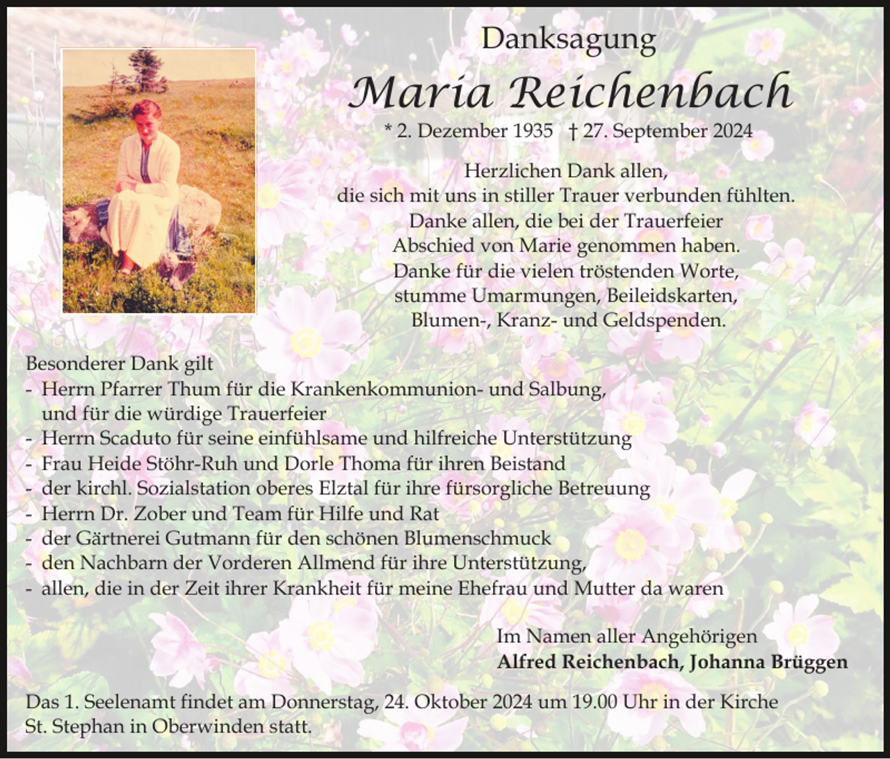 <p>Danksagung</p><p>Maria Reichenbach<br />* 2. Dezember 1935 † 27. September 2024</p><p>Herzlichen Dank allen,<br />die sich mit uns in stiller Trauer verbunden fühlten.<br />Danke allen, die bei der Trauerfeier<br />Abschied von Marie genommen haben.<br />Danke für die vielen tröstenden Worte,<br />stumme Umarmungen, Beileidskarten,<br />Blumen-, Kranz- und Geldspenden.<br />Besonderer Dank gilt<br />- Herrn Pfarrer Thum für die Krankenkommunion- und Salbung,<br />und für die würdige Trauerfeier<br />- Herrn Scaduto für seine einfühlsame und hilfreiche Unterstützung<br />- Frau Heide Stöhr-Ruh und Dorle Thoma für ihren Beistand<br />- der kirchl. Sozialstation oberes Elztal für ihre fürsorgliche Betreuung<br />- Herrn Dr. Zober und Team für Hilfe und Rat<br />- der Gärtnerei Gutmann für den schönen Blumenschmuck<br />- den Nachbarn der Vorderen Allmend für ihre Unterstützung,<br />- allen, die in der Zeit ihrer Krankheit für meine Ehefrau und Mutter da waren<br />Im Namen aller Angehörigen<br />Alfred Reichenbach, Johanna Brüggen<br />Das 1. Seelenamt findet am Donnerstag, 24. Oktober 2024 um 19.00 Uhr in der Kirche<br />St. Stephan in Oberwinden statt.</p>
