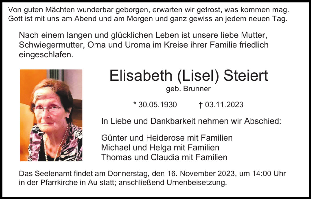 <p>Von guten Mächten wunderbar geborgen, erwarten wir getrost, was kommen mag.<br />Gott ist mit uns am Abend und am Morgen und ganz gewiss an jedem neuen Tag.</p><p>Nach einem langen und glücklichen Leben ist unsere liebe Mutter,<br />Schwiegermutter, Oma und Uroma im Kreise ihrer Familie friedlich<br />eingeschlafen.</p><p>Elisabeth (Lisel) Steiert<br />geb. Brunner<br />* 30.05.1930</p><p>† 03.11.2023</p><p>In Liebe und Dankbarkeit nehmen wir Abschied:<br />Günter und Heiderose mit Familien<br />Michael und Helga mit Familien<br />Thomas und Claudia mit Familien<br />Das Seelenamt findet am Donnerstag, den 16. November 2023, um 14:00 Uhr<br />in der Pfarrkirche in Au statt; anschließend Urnenbeisetzung.</p>