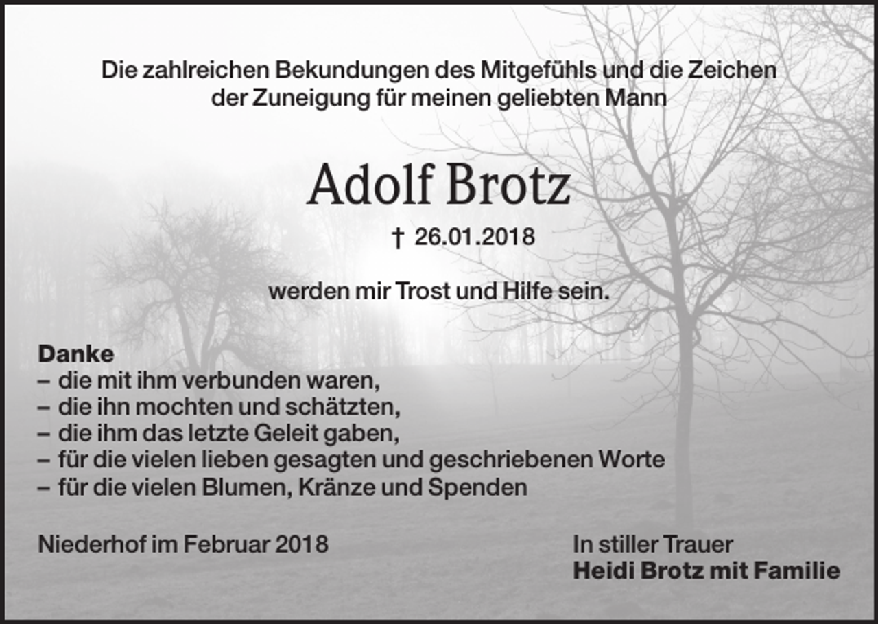 <p>Die zahlreichen Bekundungen des Mitgefühls und die Zeichen<br />der Zuneigung für meinen geliebten Mann</p><p>Adolf Brotz<br />† 26.01.2018<br />werden mir Trost und Hilfe sein.<br />Danke<br />– die mit ihm verbunden waren,<br />– die ihn mochten und schätzten,<br />– die ihm das letzte Geleit gaben,<br />– für die vielen lieben gesagten und geschriebenen Worte<br />– für die vielen Blumen, Kränze und Spenden<br />Niederhof im Februar 2018</p><p>In stiller Trauer<br />Heidi Brotz mit Familie</p>