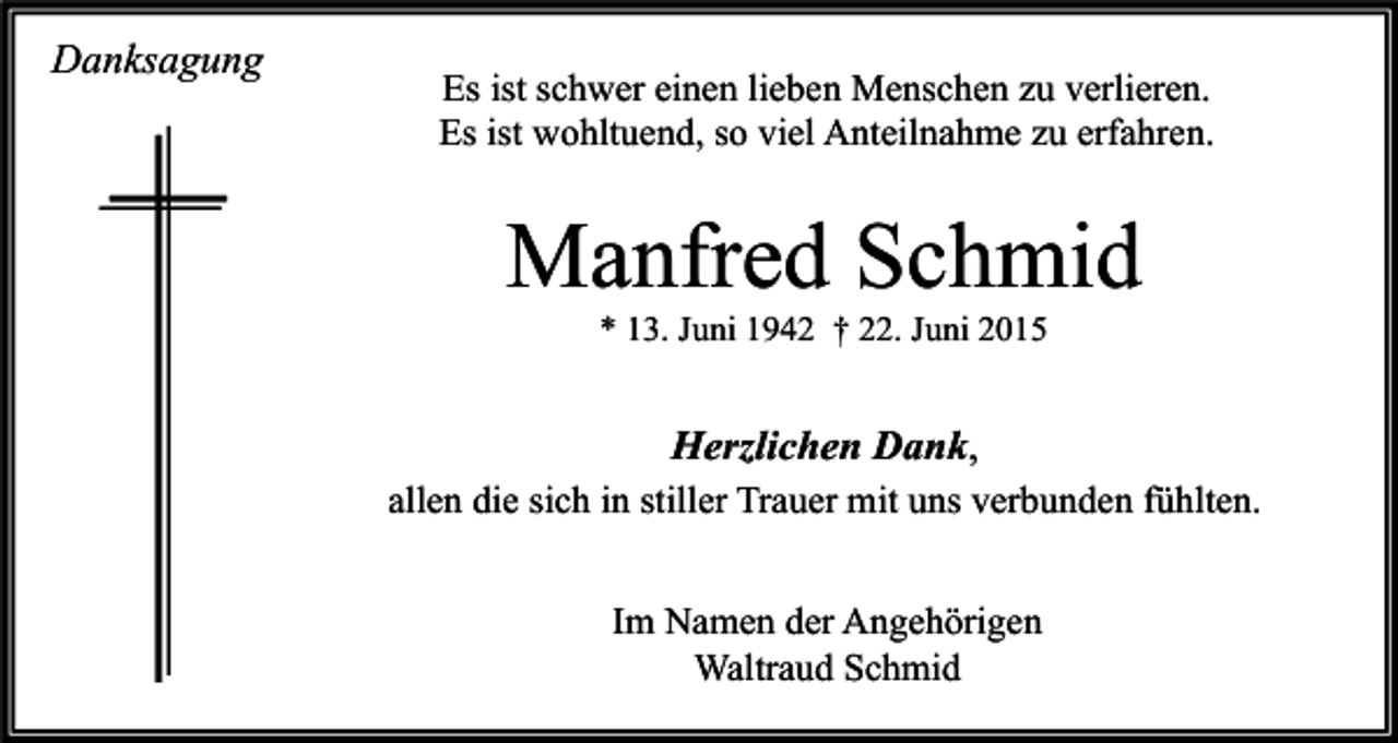 <p>Danksagung</p><p>Es ist schwer einen lieben Menschen zu verlieren.<br />Es ist wohltuend, so viel Anteilnahme zu erfahren.</p><p>Manfred Schmid<br />* 13. Juni 1942 † 22. Juni 2015</p><p>Herzlichen Dank,<br />allen die sich in stiller Trauer mit uns verbunden fühlten.<br />Im Namen der Angehörigen<br />Waltraud Schmid</p>