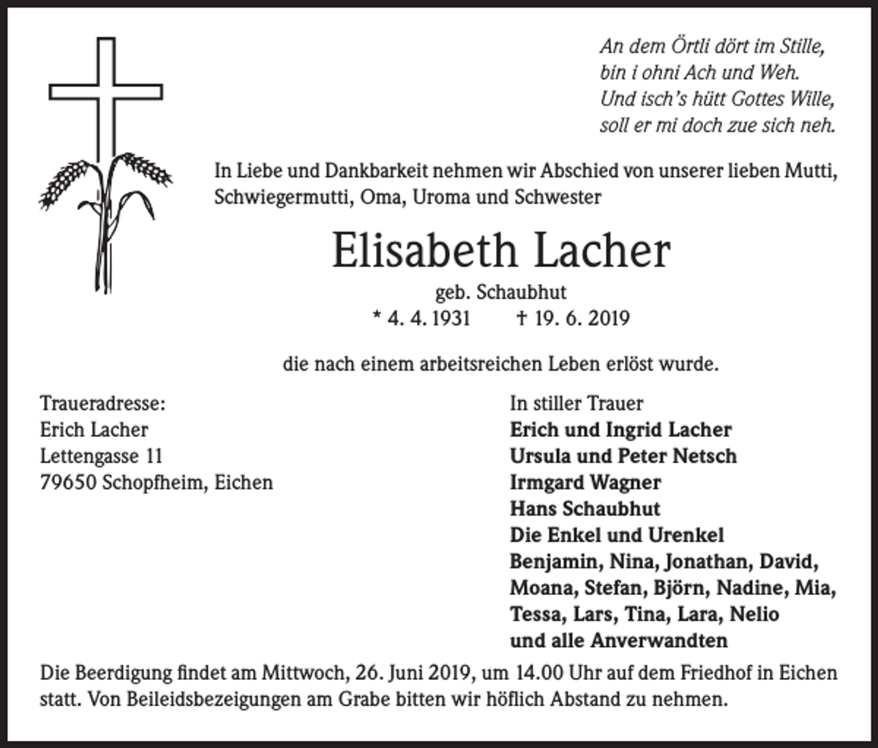 <p>An dem Örtli dört im Stille,<br />bin i ohni Ach und Weh.<br />Und isch’s hütt Gottes Wille,<br />soll er mi doch zue sich neh.<br />In Liebe und Dankbarkeit nehmen wir Abschied von unserer lieben Mutti,<br />Schwiegermutti, Oma, Uroma und Schwester</p><p>Elisabeth Lacher<br />geb. Schaubhut<br />* 4. 4. 1931<br />† 19. 6. 2019</p><p>die nach einem arbeitsreichen Leben erlöst wurde.<br />Traueradresse:<br />In stiller Trauer<br />Erich Lacher<br />Erich und Ingrid Lacher<br />Lettengasse 11<br />Ursula und Peter Netsch<br />79650 Schopfheim, Eichen<br />Irmgard Wagner</p><p>Hans Schaubhut</p><p>Die Enkel und Urenkel</p><p>Benjamin, Nina, Jonathan, David,</p><p>Moana, Stefan, Björn, Nadine, Mia,</p><p>Tessa, Lars, Tina, Lara, Nelio</p><p>und alle Anverwandten<br />Die Beerdigung findet am Mittwoch, 26. Juni 2019, um 14.00 Uhr auf dem Friedhof in Eichen<br />statt. Von Beileidsbezeigungen am Grabe bitten wir höflich Abstand zu nehmen.</p>