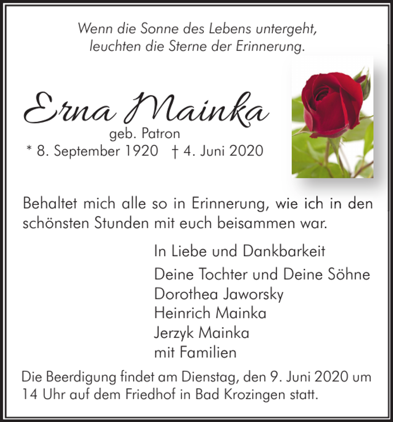 <p>Wenn die Sonne des Lebens untergeht,<br />leuchten die Sterne der Erinnerung.</p><p>Erna Mainka<br />geb. Patron<br />* 8. September 1920 † 4. Juni 2020</p><p>Behaltet mich alle so in Erinnerung, wie ich in den<br />schönsten Stunden mit euch beisammen war.<br />In Liebe und Dankbarkeit<br />Deine Tochter und Deine Söhne<br />Dorothea Jaworsky<br />Heinrich Mainka<br />Jerzyk Mainka<br />mit Familien<br />Die Beerdigung findet am Dienstag, den 9. Juni 2020 um<br />14 Uhr auf dem Friedhof in Bad Krozingen statt.</p>