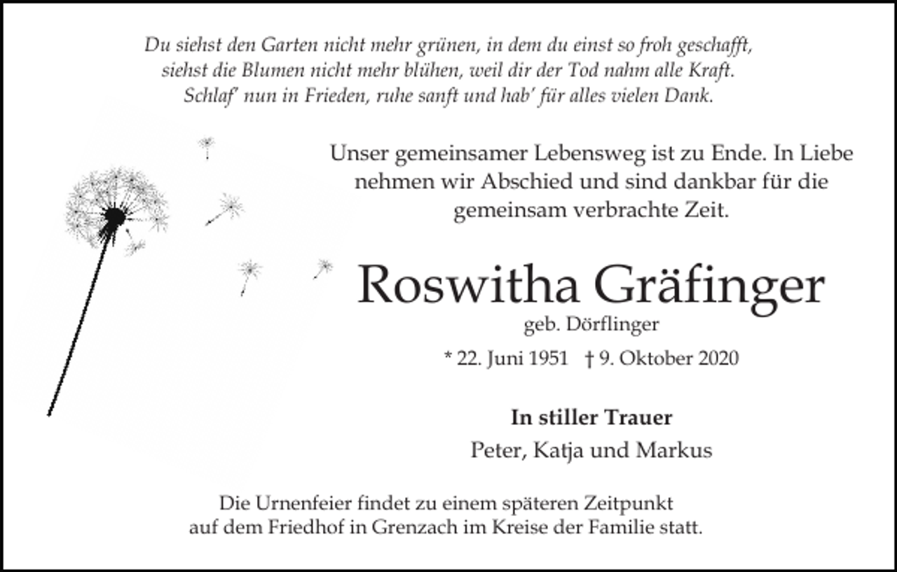 <p>Du siehst den Garten nicht mehr grünen, in dem du einst so froh geschafft,<br />siehst die Blumen nicht mehr blühen, weil dir der Tod nahm alle Kraft.<br />Schlaf’ nun in Frieden, ruhe sanft und hab’ für alles vielen Dank.</p><p>Unser gemeinsamer Lebensweg ist zu Ende. In Liebe<br />nehmen wir Abschied und sind dankbar für die<br />gemeinsam verbrachte Zeit.</p><p>Roswitha Gräfinger<br />geb. Dörflinger</p><p>* 22. Juni 1951 † 9. Oktober 2020</p><p>In stiller Trauer<br />Peter, Katja und Markus<br />Die Urnenfeier findet zu einem späteren Zeitpunkt<br />auf dem Friedhof in Grenzach im Kreise der Familie statt.</p>