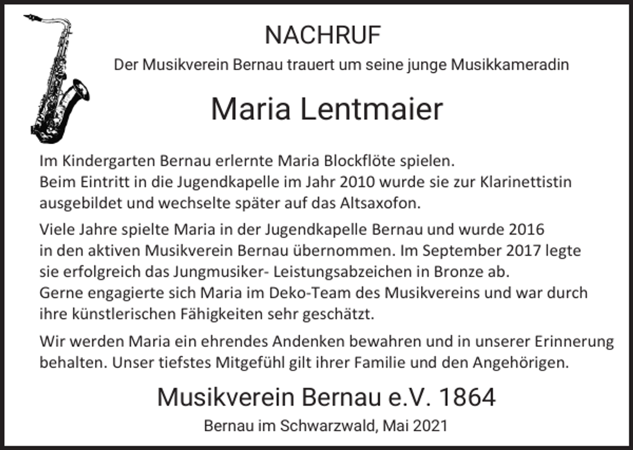 <p>NACHRUF<br />Der Musikverein Bernau trauert um seine junge Musikkameradin</p><p>Maria Lentmaier<br />Im Kindergarten Bernau erlernte Maria Blockflöte spielen.<br />Beim Eintritt in die Jugendkapelle im Jahr 2010 wurde sie zur Klarinettistin<br />ausgebildet und wechselte später auf das Altsaxofon.<br />Viele Jahre spielte Maria in der Jugendkapelle Bernau und wurde 2016<br />in den aktiven Musikverein Bernau übernommen. Im September 2017 legte<br />sie erfolgreich das Jungmusiker- Leistungsabzeichen in Bronze ab.<br />Gerne engagierte sich Maria im Deko-Team des Musikvereins und war durch<br />ihre künstlerischen Fähigkeiten sehr geschätzt.<br />Wir werden Maria ein ehrendes Andenken bewahren und in unserer Erinnerung<br />behalten. Unser tiefstes Mitgefühl gilt ihrer Familie und den Angehörigen.</p><p>Musikverein Bernau e.V. 1864<br />Bernau im Schwarzwald, Mai 2021</p>