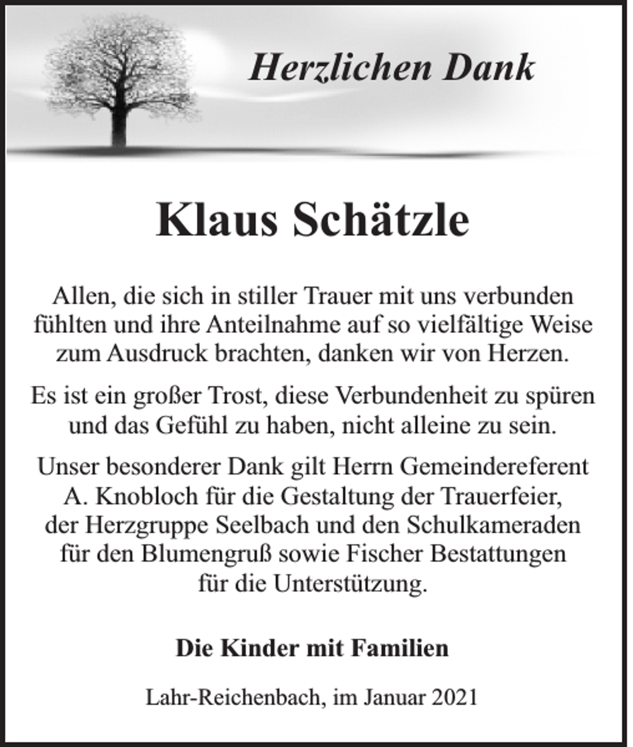 <p>Herzlichen Dank</p><p>Klaus Schätzle<br />Allen, die sich in stiller Trauer mit uns verbunden<br />fühlten und ihre Anteilnahme auf so vielfältige Weise<br />zum Ausdruck brachten, danken wir von Herzen.<br />Es ist ein großer Trost, diese Verbundenheit zu spüren<br />und das Gefühl zu haben, nicht alleine zu sein.<br />Unser besonderer Dank gilt Herrn Gemeindereferent<br />A. Knobloch für die Gestaltung der Trauerfeier,<br />der Herzgruppe Seelbach und den Schulkameraden<br />für den Blumengruß sowie Fischer Bestattungen<br />für die Unterstützung.<br />Die Kinder mit Familien<br />Lahr-Reichenbach, im Januar 2021</p>