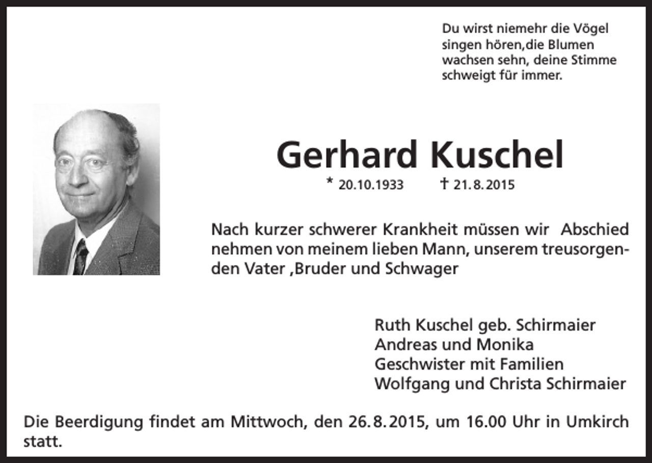 <p>Du wirst niemehr die Vögel<br />singen hören,die Blumen<br />wachsen sehn, deine Stimme<br />schweigt für immer.</p><p>Gerhard Kuschel<br />* 20.10.1933</p><p>† 21. 8. 2015</p><p>Nach kurzer schwerer Krankheit müssen wir Abschied<br />nehmen von meinem lieben Mann, unserem treusorgenden Vater ,Bruder und Schwager<br />Ruth Kuschel geb. Schirmaier<br />Andreas und Monika<br />Geschwister mit Familien<br />Wolfgang und Christa Schirmaier<br />Die Beerdigung findet am Mittwoch, den 26. 8. 2015, um 16.00 Uhr in Umkirch<br />statt.</p>
