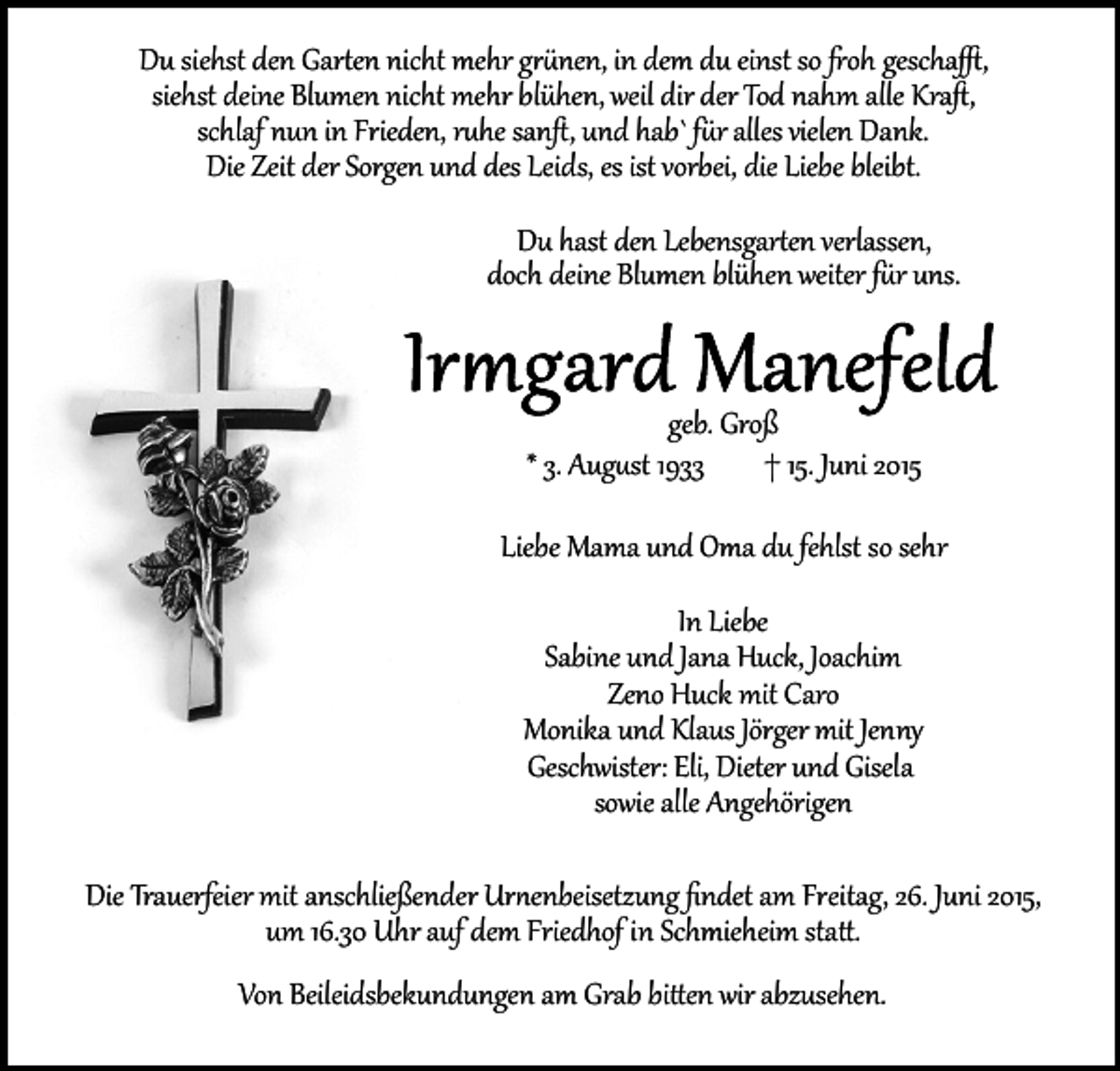 <p>Du siehst den Gar�en nicht mehr g��nen, in dem du einst so �oh gescha�,<br />siehst deine Blumen nicht mehr blühen, weil dir der Tod nahm alle Kraﬅ,<br />schlaf nun in Frieden, r�he sanﬅ, und hab` f�r alles vielen Dank.<br />Die Zeit der Sorgen und des Leids, es ist vorbei, die Liebe bleibt.<br />Du hast den Lebensgar�en verlassen,<br />doch deine Blumen blühen weiter f�r uns.<br />geb. Groß<br />* 3. Aug�st 1933<br />† 15. Juni 2015<br />Liebe Mama und Oma du fehlst so sehr<br />In Liebe<br />Sabine und Jana Huck, Joachim<br />Zeno Huck mit Caro<br />Monika und Klaus Jörger mit Jenny<br />Geschwister: Eli, Dieter und Gisela<br />sowie alle Angehörigen<br />Die Trauerfeier mit anschließender Ur�enbeisetzung ﬁndet am Freitag, 26. Juni 2015,<br />um 16.30 Uhr auf dem Friedhof in Schmieheim sta�.<br />Von Beileidsbekundungen am Grab bi�en wir abzusehen.</p>