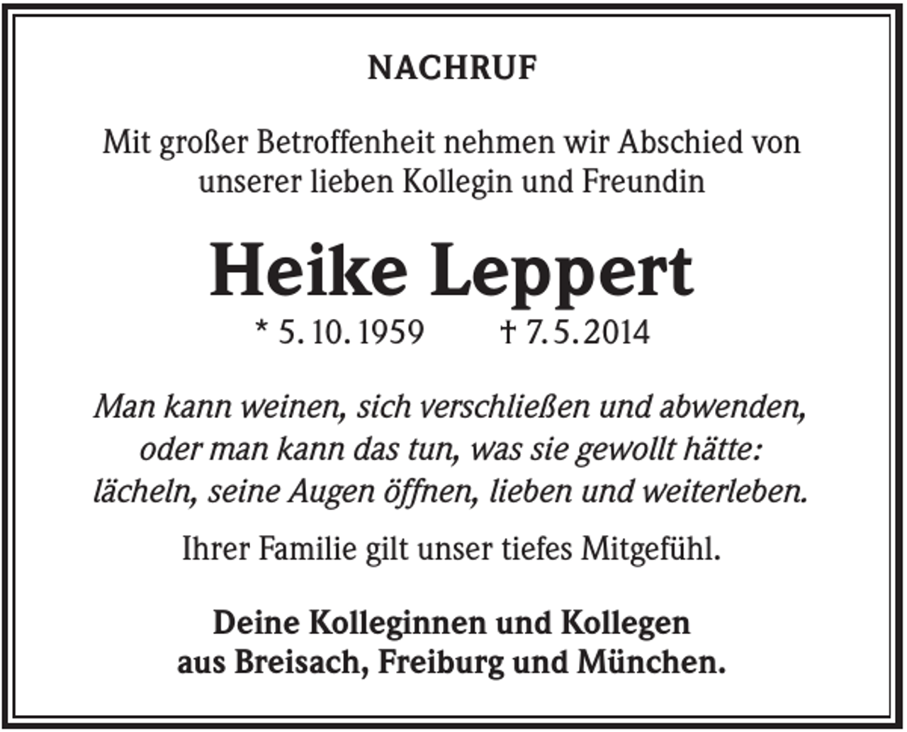<p>NACHRUF<br />Mit großer Betroffenheit nehmen wir Abschied von<br />unserer lieben Kollegin und Freundin</p><p>Heike Leppert<br />* 5. 10. 1959</p><p>† 7. 5. 2014</p><p>Man kann weinen, sich verschließen und abwenden,<br />oder man kann das tun, was sie gewollt hätte:<br />lächeln, seine Augen öffnen, lieben und weiterleben.<br />Ihrer Familie gilt unser tiefes Mitgefühl.<br />Deine Kolleginnen und Kollegen<br />aus Breisach, Freiburg und München.</p>