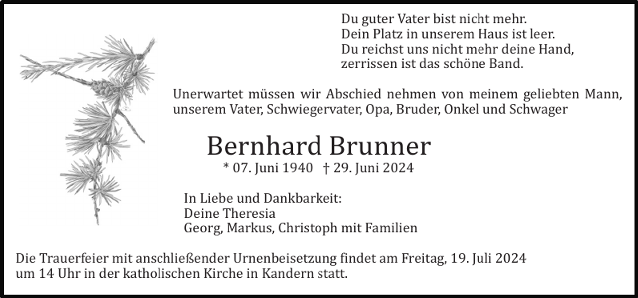 <p>Du guter Vater bist nicht mehr.<br />Dein Platz in unserem Haus ist leer.<br />Du reichst uns nicht mehr deine Hand,<br />zerrissen ist das schö ne Band.<br />Unerwartet mü ssen wir Abschied nehmen von meinem geliebten Mann,<br />unserem Vater, Schwiegervater, Opa, Bruder, Onkel und Schwager</p><p>Bernhard Brunner<br />* 07. Juni 1940 † 29. Juni 2024<br />In Liebe und Dankbarkeit:<br />Deine Theresia<br />Georg, Markus, Christoph mit Familien<br />Die Trauerfeier mit anschließender Urnenbeisetzung findet am Freitag, 19. Juli 2024<br />um 14 Uhr in der katholischen Kirche in Kandern statt.</p>