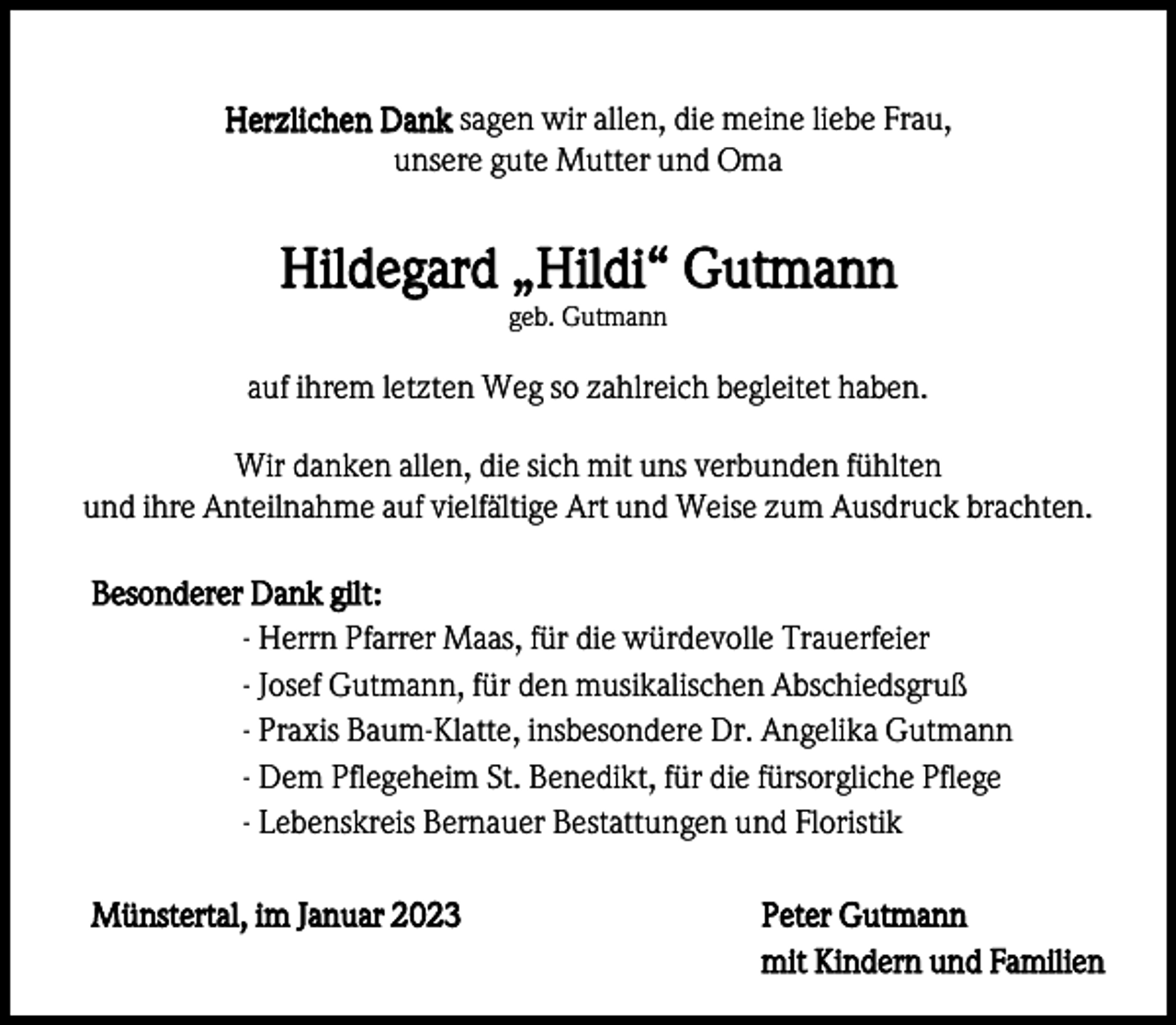 <p>Herzlichen Dank sagen wir allen, die meine liebe Frau,<br />unsere gute Mutter und Oma</p><p>Hildegard „Hildi“ Gutmann<br />geb. Gutmann</p><p>auf ihrem letzten Weg so zahlreich begleitet haben.<br />Wir danken allen, die sich mit uns verbunden fühlten<br />und ihre Anteilnahme auf vielfältige Art und Weise zum Ausdruck brachten.<br />Besonderer Dank gilt:<br />- Herrn Pfarrer Maas, für die würdevolle Trauerfeier<br />- Josef Gutmann, für den musikalischen Abschiedsgruß<br />- Praxis Baum-Klatte, insbesondere Dr. Angelika Gutmann<br />- Dem Pflegeheim St. Benedikt, für die fürsorgliche Pflege<br />- Lebenskreis Bernauer Bestattungen und Floristik<br />Münstertal, im Januar 2023</p><p>Peter Gutmann<br />mit Kindern und Familien</p>