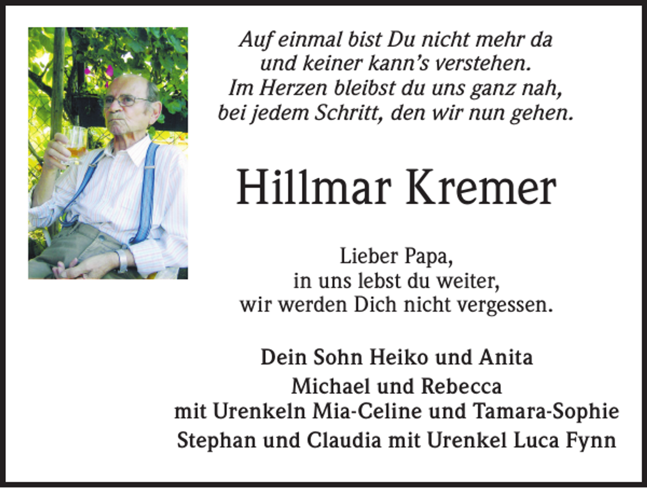 <p>Auf einmal bist Du nicht mehr da<br />und keiner kann’s verstehen.<br />Im Herzen bleibst du uns ganz nah,<br />bei jedem Schritt, den wir nun gehen.</p><p>Hillmar Kremer<br />Lieber Papa,<br />in uns lebst du weiter,<br />wir werden Dich nicht vergessen.<br />Dein Sohn Heiko und Anita<br />Michael und Rebecca<br />mit Urenkeln Mia-Celine und Tamara-Sophie<br />Stephan und Claudia mit Urenkel Luca Fynn</p>