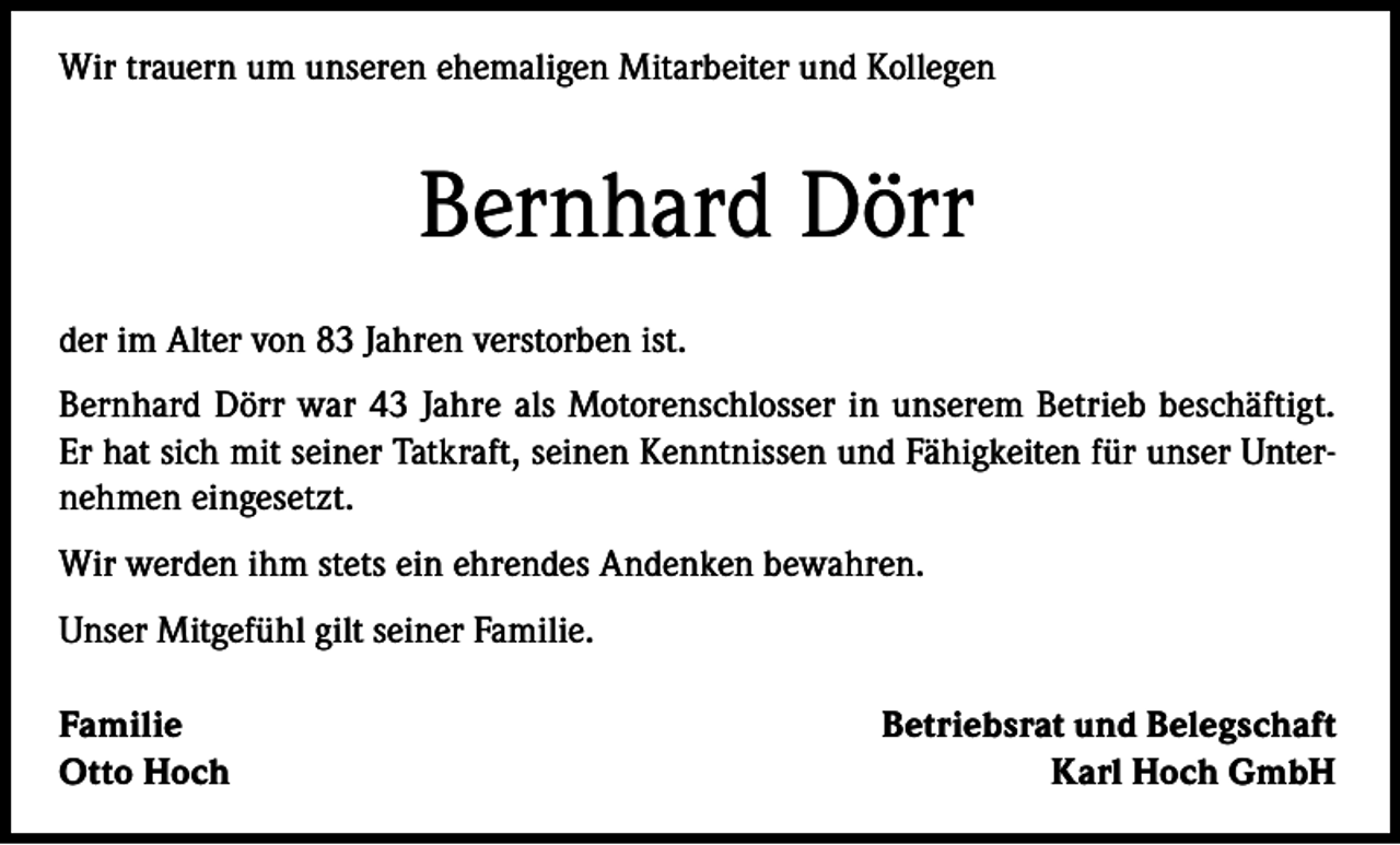 <p>Wir trauern um unseren ehemaligen Mitarbeiter und Kollegen</p><p>Bernhard Dörr<br />der im Alter von 83 Jahren verstorben ist.<br />Bernhard Dörr war 43 Jahre als Motorenschlosser in unserem Betrieb beschäftigt.<br />Er hat sich mit seiner Tatkraft, seinen Kenntnissen und Fähigkeiten für unser Unternehmen eingesetzt.<br />Wir werden ihm stets ein ehrendes Andenken bewahren.<br />Unser Mitgefühl gilt seiner Familie.<br />Familie<br />Otto Hoch</p><p>Betriebsrat und Belegschaft<br />Karl Hoch GmbH</p>