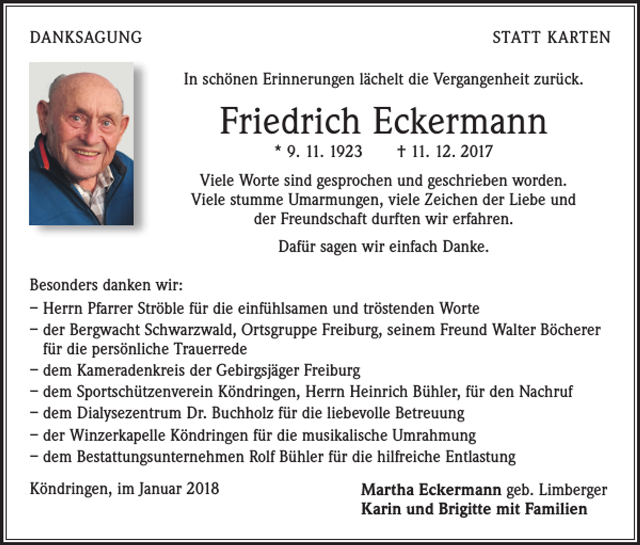 <p>DANKSAGUNG</p><p>STATT KARTEN<br />In schönen Erinnerungen lächelt die Vergangenheit zurück.</p><p>Friedrich Eckermann<br />* 9. 11. 1923 † 11. 12. 2017</p><p>Viele Worte sind gesprochen und geschrieben worden.<br />Viele stumme Umarmungen, viele Zeichen der Liebe und<br />der Freundschaft durften wir erfahren.<br />Dafür sagen wir einfach Danke.<br />Besonders danken wir:<br />– Herrn Pfarrer Ströble für die einfühlsamen und tröstenden Worte<br />– der Bergwacht Schwarzwald, Ortsgruppe Freiburg, seinem Freund Walter Böcherer<br />für die persönliche Trauerrede<br />– dem Kameradenkreis der Gebirgsjäger Freiburg<br />– dem Sportschützenverein Köndringen, Herrn Heinrich Bühler, für den Nachruf<br />– dem Dialysezentrum Dr. Buchholz für die liebevolle Betreuung<br />– der Winzerkapelle Köndringen für die musikalische Umrahmung<br />– dem Bestattungsunternehmen Rolf Bühler für die hilfreiche Entlastung<br />Köndringen, im Januar 2018</p><p>Martha Eckermann geb. Limberger<br />Karin und Brigitte mit Familien</p>