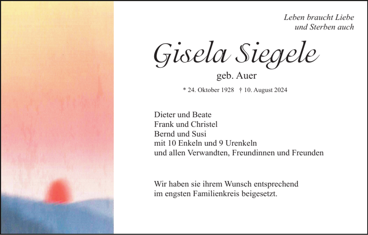 <p>Leben braucht Liebe<br />und Sterben auch</p><p>Gisela Siegele<br />geb. Auer<br />* 24. Oktober 1928 † 10. August 2024</p><p>Dieter und Beate<br />Frank und Christel<br />Bernd und Susi<br />mit 10 Enkeln und 9 Urenkeln<br />und allen Verwandten, Freundinnen und Freunden</p><p>Wir haben sie ihrem Wunsch entsprechend<br />im engsten Familienkreis beigesetzt.</p>