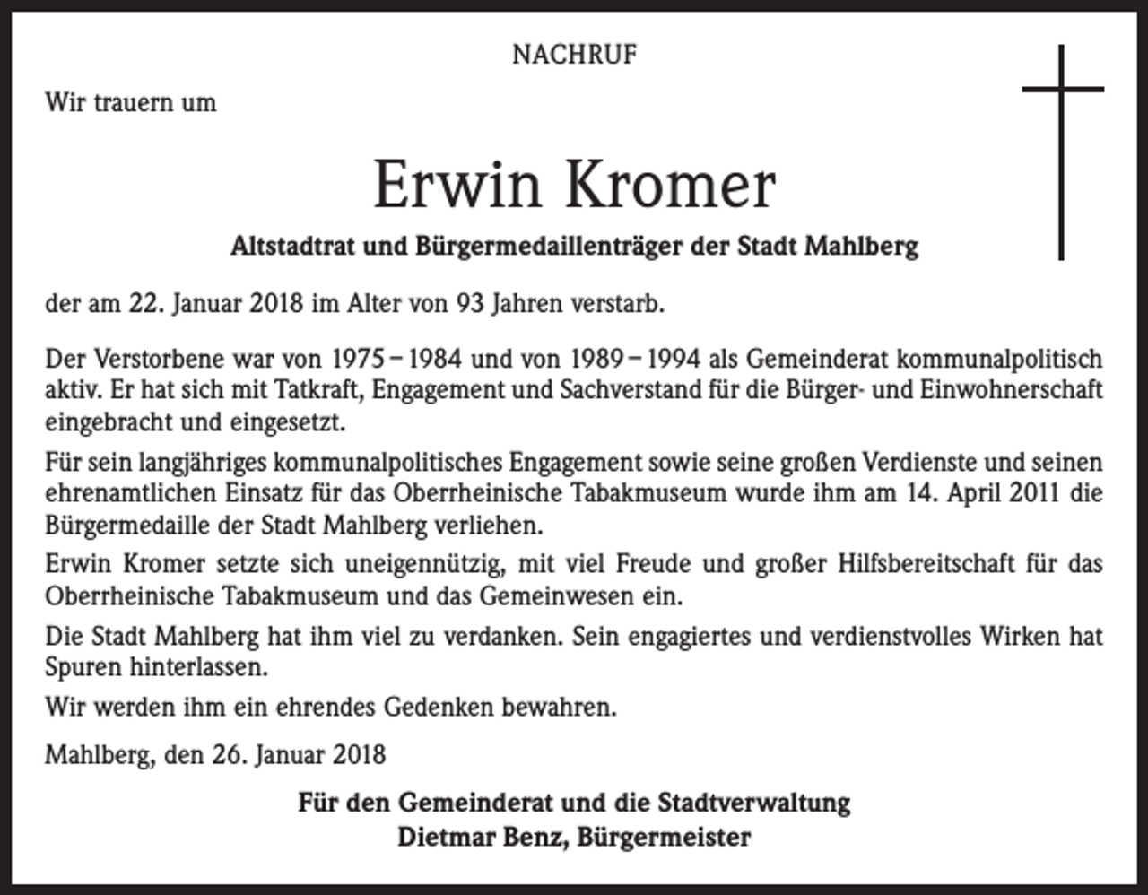 <p>NACHRUF<br />Wir trauern um</p><p>Erwin Kromer<br />Altstadtrat und Bürgermedaillenträger der Stadt Mahlberg<br />der am 22. Januar 2018 im Alter von 93 Jahren verstarb.<br />Der Verstorbene war von 1975 – 1984 und von 1989 – 1994 als Gemeinderat kommunalpolitisch<br />aktiv. Er hat sich mit Tatkraft, Engagement und Sachverstand für die Bürger- und Einwohnerschaft<br />eingebracht und eingesetzt.<br />Für sein langjähriges kommunalpolitisches Engagement sowie seine großen Verdienste und seinen<br />ehrenamtlichen Einsatz für das Oberrheinische Tabakmuseum wurde ihm am 14. April 2011 die<br />Bürgermedaille der Stadt Mahlberg verliehen.<br />Erwin Kromer setzte sich uneigennützig, mit viel Freude und großer Hilfsbereitschaft für das<br />Oberrheinische Tabakmuseum und das Gemeinwesen ein.<br />Die Stadt Mahlberg hat ihm viel zu verdanken. Sein engagiertes und verdienstvolles Wirken hat<br />Spuren hinterlassen.<br />Wir werden ihm ein ehrendes Gedenken bewahren.<br />Mahlberg, den 26. Januar 2018<br />Für den Gemeinderat und die Stadtverwaltung<br />Dietmar Benz, Bürgermeister</p>