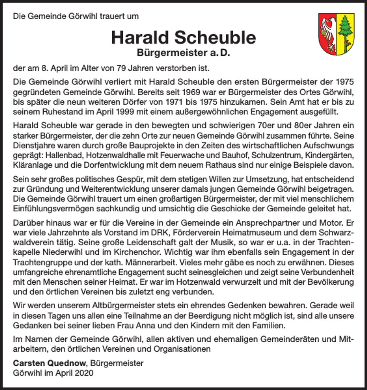 <p>Die Gemeinde Görwihl trauert um</p><p>Harald Scheuble<br />Bürgermeister a. D.</p><p>der am 8. April im Alter von 79 Jahren verstorben ist.<br />Die Gemeinde Görwihl verliert mit Harald Scheuble den ersten Bürgermeister der 1975<br />gegründeten Gemeinde Görwihl. Bereits seit 1969 war er Bürgermeister des Ortes Görwihl,<br />bis später die neun weiteren Dörfer von 1971 bis 1975 hinzukamen. Sein Amt hat er bis zu<br />seinem Ruhestand im April 1999 mit einem außergewöhnlichen Engagement ausgefüllt.<br />Harald Scheuble war gerade in den bewegten und schwierigen 70er und 80er Jahren ein<br />starker Bürgermeister, der die zehn Orte zur neuen Gemeinde Görwihl zusammen führte. Seine<br />Dienstjahre waren durch große Bauprojekte in den Zeiten des wirtschaftlichen Aufschwungs<br />geprägt: Hallenbad, Hotzenwaldhalle mit Feuerwache und Bauhof, Schulzentrum, Kindergärten,<br />Kläranlage und die Dorfentwicklung mit dem neuem Rathaus sind nur einige Beispiele davon.<br />Sein sehr großes politisches Gespür, mit dem stetigen Willen zur Umsetzung, hat entscheidend<br />zur Gründung und Weiterentwicklung unserer damals jungen Gemeinde Görwihl beigetragen.<br />Die Gemeinde Görwihl trauert um einen großartigen Bürgermeister, der mit viel menschlichem<br />Einfühlungsvermögen sachkundig und umsichtig die Geschicke der Gemeinde geleitet hat.<br />Darüber hinaus war er für die Vereine in der Gemeinde ein Ansprechpartner und Motor. Er<br />war viele Jahrzehnte als Vorstand im DRK, Förderverein Heimatmuseum und dem Schwarzwaldverein tätig. Seine große Leidenschaft galt der Musik, so war er u.a. in der Trachtenkapelle Niederwihl und im Kirchenchor. Wichtig war ihm ebenfalls sein Engagement in der<br />Trachtengruppe und der kath. Männerarbeit. Vieles mehr gäbe es noch zu erwähnen. Dieses<br />umfangreiche ehrenamtliche Engagement sucht seinesgleichen und zeigt seine Verbundenheit<br />mit den Menschen seiner Heimat. Er war im Hotzenwald verwurzelt und mit der Bevölkerung<br />und den örtlichen Vereinen bis zuletzt eng verbunden.<br />Wir werden unserem Altbürgermeister stets ein ehrendes Gedenken bewahren. Gerade weil<br />in diesen Tagen uns allen eine Teilnahme an der Beerdigung nicht möglich ist, sind alle unsere<br />Gedanken bei seiner lieben Frau Anna und den Kindern mit den Familien.<br />Im Namen der Gemeinde Görwihl, allen aktiven und ehemaligen Gemeinderäten und Mitarbeitern, den örtlichen Vereinen und Organisationen<br />Carsten Quednow, Bürgermeister<br />Görwihl im April 2020</p>