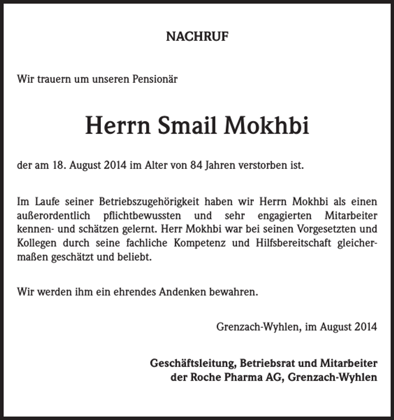 <p>NACHRUF<br />Wir trauern um unseren Pensionär</p><p>Herrn Smail Mokhbi<br />der am 18. August 2014 im Alter von 84 Jahren verstorben ist.<br />Im Laufe seiner Betriebszugehörigkeit haben wir Herrn Mokhbi als einen<br />außerordentlich pflichtbewussten und sehr engagierten Mitarbeiter<br />kennen- und schätzen gelernt. Herr Mokhbi war bei seinen Vorgesetzten und<br />Kollegen durch seine fachliche Kompetenz und Hilfsbereitschaft gleichermaßen geschätzt und beliebt.<br />Wir werden ihm ein ehrendes Andenken bewahren.<br />Grenzach-Wyhlen, im August 2014<br />Geschäftsleitung, Betriebsrat und Mitarbeiter<br />der Roche Pharma AG, Grenzach-Wyhlen</p>