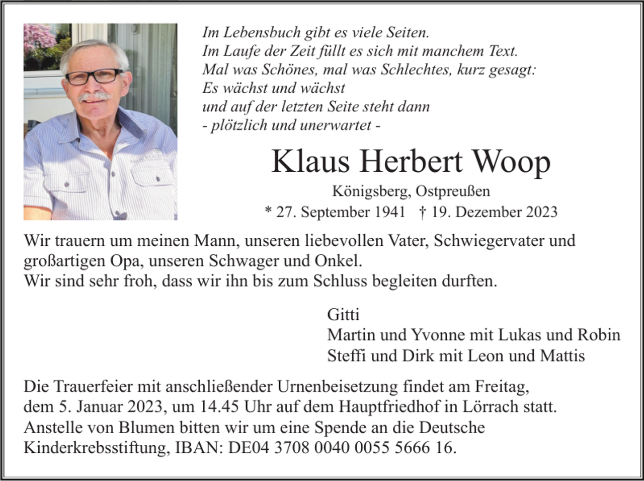 <p>Im Lebensbuch gibt es viele Seiten.<br />Im Laufe der Zeit füllt es sich mit manchem Text.<br />Mal was Schönes, mal was Schlechtes, kurz gesagt:<br />Es wächst und wächst<br />und auf der letzten Seite steht dann<br />- plötzlich und unerwartet -</p><p>Klaus Herbert Woop<br />Königsberg, Ostpreußen<br />* 27. September 1941 † 19. Dezember 2023</p><p>Wir trauern um meinen Mann, unseren liebevollen Vater, Schwiegervater und<br />großartigen Opa, unseren Schwager und Onkel.<br />Wir sind sehr froh, dass wir ihn bis zum Schluss begleiten durften.<br />Gitti<br />Martin und Yvonne mit Lukas und Robin<br />Steffi und Dirk mit Leon und Mattis<br />Die Trauerfeier mit anschließender Urnenbeisetzung findet am Freitag,<br />dem 5. Januar 2023, um 14.45 Uhr auf dem Hauptfriedhof in Lörrach statt.<br />Anstelle von Blumen bitten wir um eine Spende an die Deutsche<br />Kinderkrebsstiftung, IBAN: DE04 3708 00405666 16.</p>