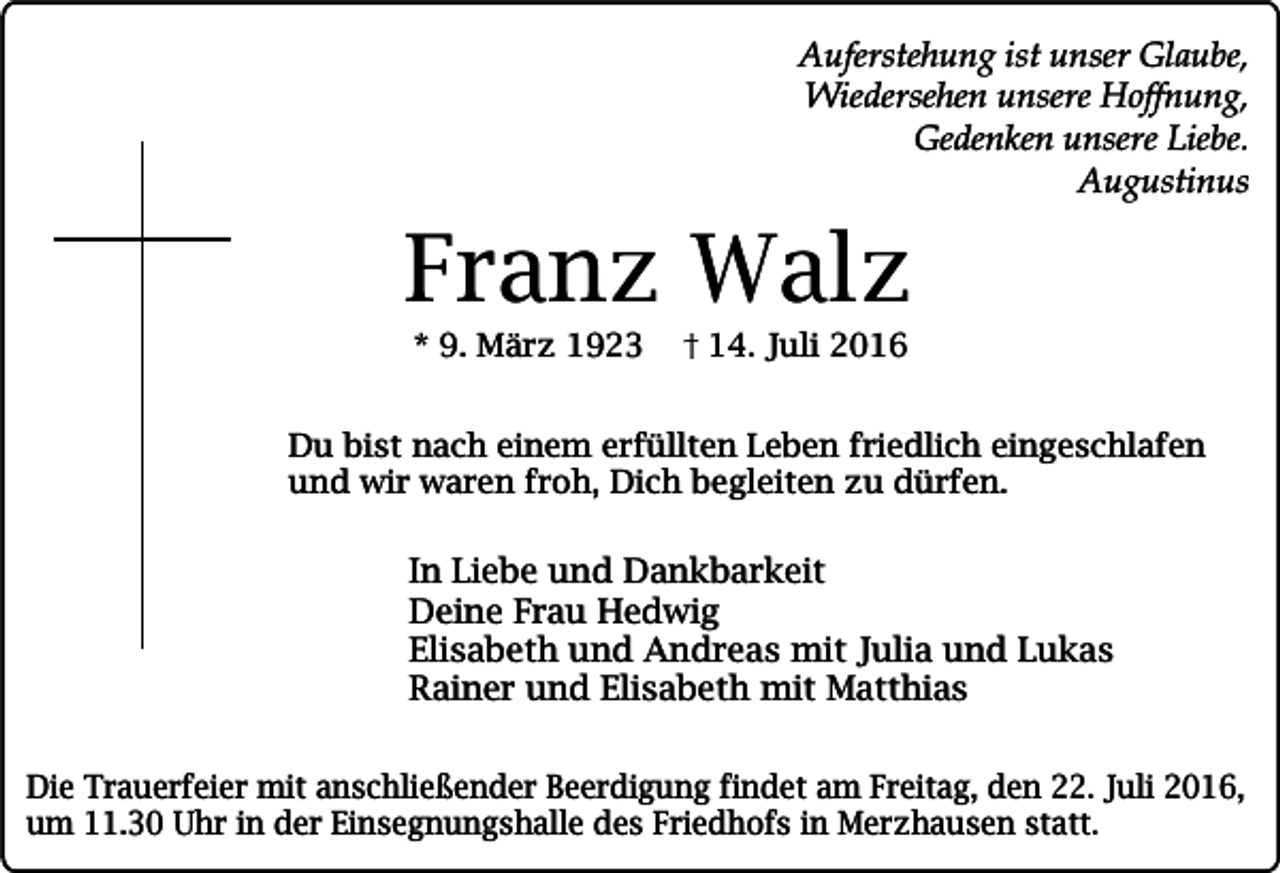 <p>Auferstehung ist unser Glaube,<br />Wiedersehen unsere Hoffnung,<br />Gedenken unsere Liebe.<br />Augustinus</p><p>Franz Walz<br />* 9. März 1923</p><p>14. Juli 2016</p><p>Du bist nach einem erfüllten Leben friedlich eingeschlafen<br />und wir waren froh, Dich begleiten zu dürfen.</p><p>In Liebe und Dankbarkeit<br />Deine Frau Hedwig<br />Elisabeth und Andreas mit Julia und Lukas<br />Rainer und Elisabeth mit Matthias<br />Die Trauerfeier mit anschließender Beerdigung findet am Freitag, den 22. Juli 2016,<br />um 11.30 Uhr in der Einsegnungshalle des Friedhofs in Merzhausen statt.</p>