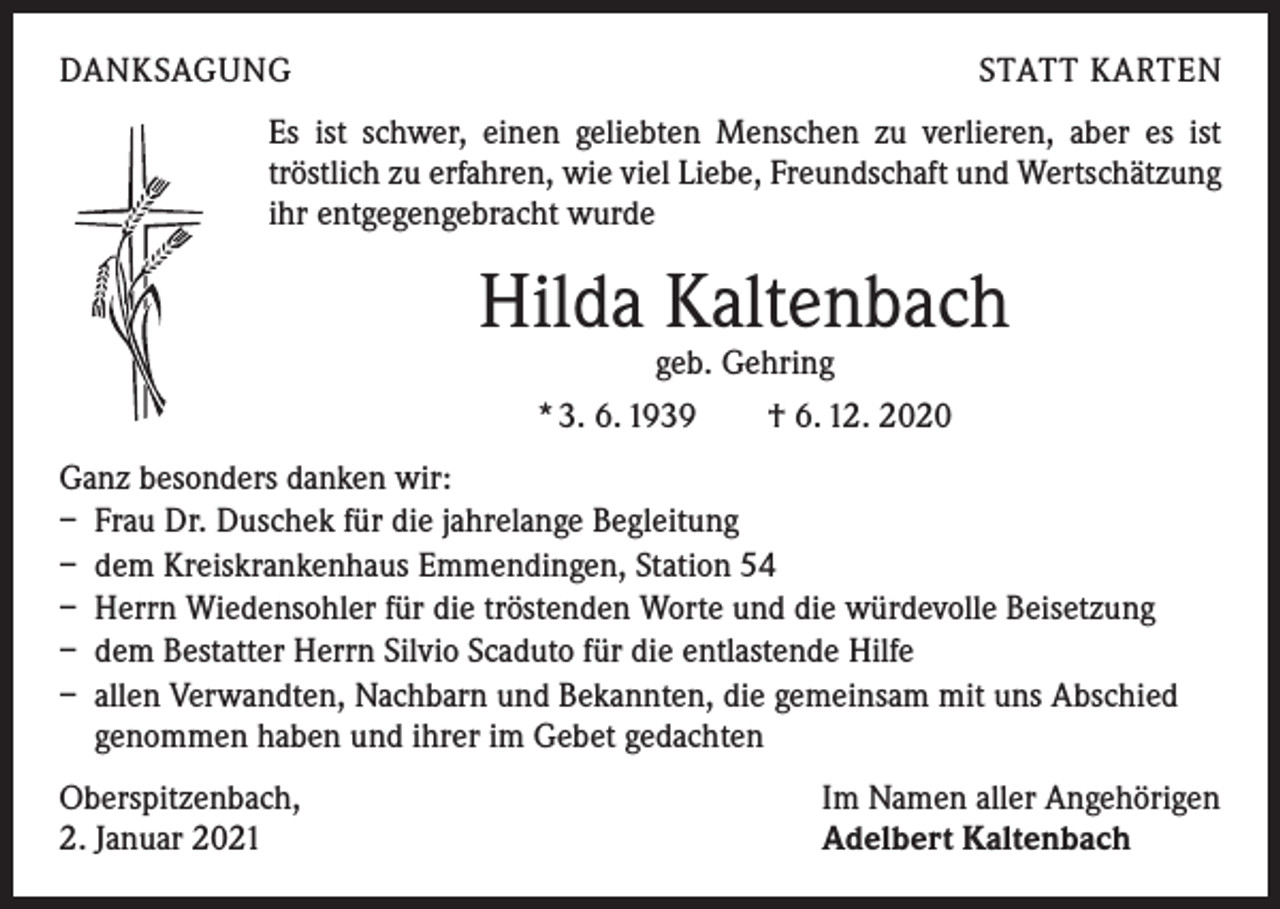 <p>DANKSAGUNG</p><p>STATT KARTEN</p><p>Es ist schwer, einen geliebten Menschen zu verlieren, aber es ist<br />t­ röstlich zu erfahren, wie viel Liebe, Freundschaft und Wertschätzung<br />ihr entgegengebracht wurde</p><p>Hilda Kaltenbach<br />geb. Gehring<br />* 3. 6. 1939 † 6. 12. 2020</p><p>Ganz besonders danken wir:<br />– Frau Dr. Duschek für die jahrelange Begleitung<br />– dem Kreiskrankenhaus Emmendingen, Station 54<br />– Herrn Wiedensohler für die tröstenden Worte und die würdevolle Beisetzung<br />– dem Bestatter Herrn Silvio Scaduto für die entlastende Hilfe<br />– allen Verwandten, Nachbarn und Bekannten, die gemeinsam mit uns Abschied<br />genommen haben und ihrer im Gebet gedachten<br />Oberspitzenbach,<br />2. Januar 2021</p><p>Im Namen aller Angehörigen<br />Adelbert Kaltenbach</p>
