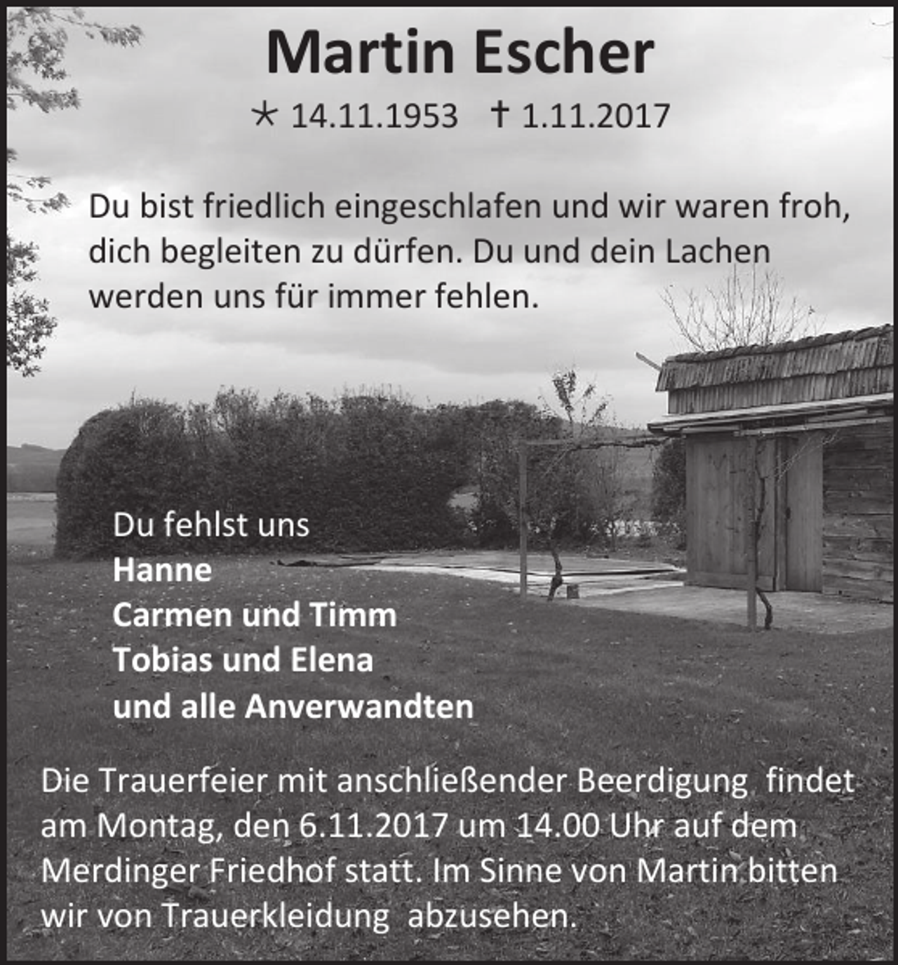 <p>MMartin<br />arti n EsEscher<br />c h er</p><p> 114.11.1953<br />4. . 1 9 5 3  1.<br />1.11.2017<br />. 2 0 1 7<br />D u bist<br />Du<br />bistfri<br />friedlich<br />e dli c h eieingeschlafen<br />n g es c hl af e n uund<br />n d wir<br />wir waren<br />w ar e n frfroh,<br />o h,<br />dich<br />di<br />c h bbegleiten<br />e gl eit e n zzu<br />u ddürfen.<br />ürf e n. Du<br />D u uund<br />n d ddein<br />ei n LLachen<br />ac h e n<br />wwerden<br />er d e n uuns<br />ns ffür<br />ür iimmer<br />m m er ffehlen.<br />e hl e n.</p><p>D u ffehlst<br />Du<br />e hlst uuns<br />ns<br />HHanne<br />anne<br />CCarmen<br />ar m e n und<br />u n d TiTimm<br />m m<br />TTobias<br />o bi as und<br />u n d El<br />Elena<br />ena<br />uund<br />n d all<br />alle<br />e Anverwandten<br />A n v er w a n dt e n<br />Di e Tr<br />Die<br />Trauerfeier<br />a u erf ei er mit<br />mit aanschließender<br />ns c hli e ß e n d er Beerdigung<br />B e er di g u n g fifindet<br />n d et<br />aamm Montag,<br />M o nt a g, den<br />d e n 6.11.2017<br />6. . 2 0 1 7 um<br />u m 14.00<br />1 4. Uhr<br />U hr aauf<br />uf dem<br />de m<br />MMerdinger<br />er di n g er FriFriedhof<br />e d h of ststatt.<br />att. IImm Sinne<br />Si n n e von<br />v o n Martin<br />M arti n bitten<br />bitt e n<br />wirvvon<br />wir<br />o n TrTrauerkleidung<br />a u er kl ei d u n g aabzusehen.<br />bz us e h e n.</p>