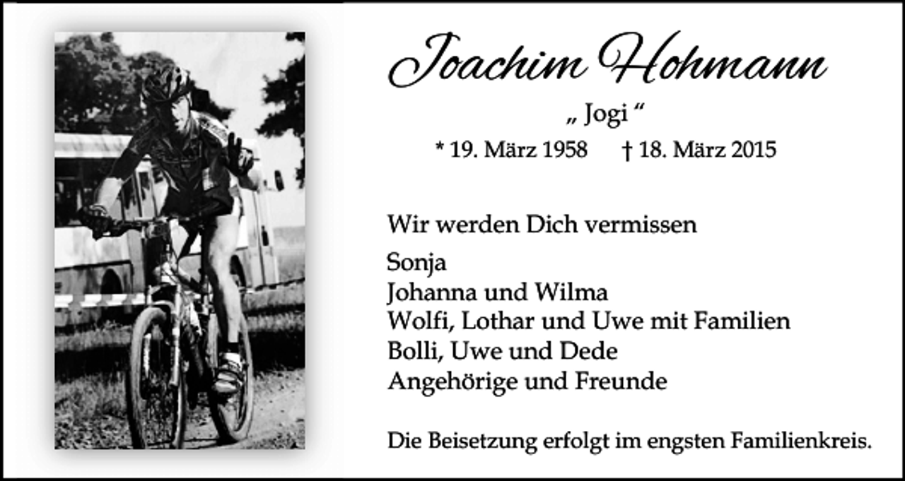 <p>Joachim Hohmann<br />„ Jogi “</p><p>* 19. März 1958</p><p>† 18. März 2015</p><p>Wir werden Dich vermissen<br />Sonja<br />Johanna und Wilma<br />Wolfi, Lothar und Uwe mit Familien<br />Bolli, Uwe und Dede<br />Angehörige und Freunde<br />Die Beisetzung erfolgt im engsten Familienkreis.</p>