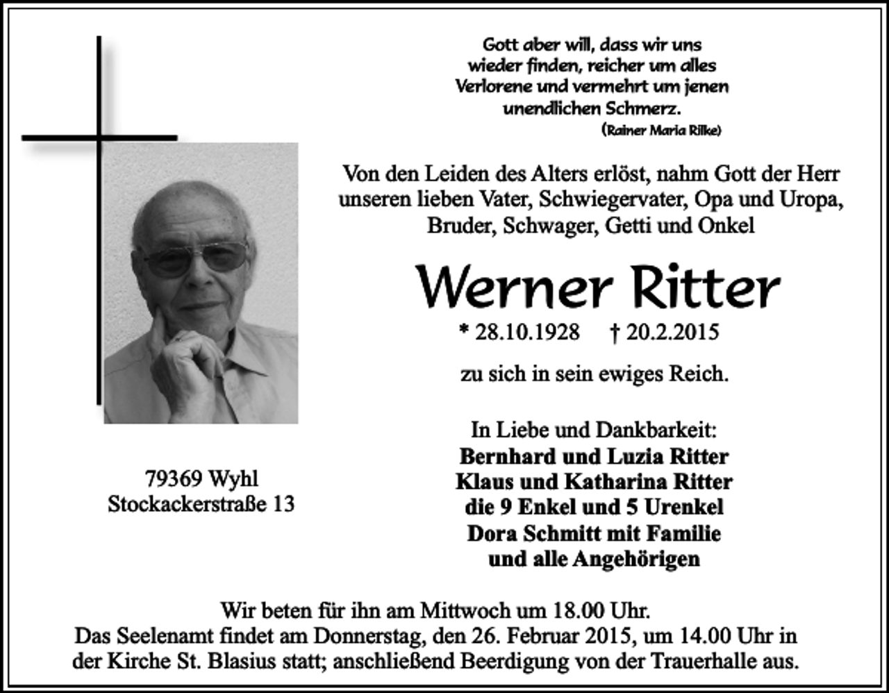<p>Gott aber will, dass wir uns<br />wieder finden, reicher um alles<br />Verlorene und vermehrt um jenen<br />unendlichen Schmerz.<br />(Rainer Maria Rilke)</p><p>Von den Leiden des Alters erlöst, nahm Gott der Herr<br />unseren lieben Vater, Schwiegervater, Opa und Uropa,<br />Bruder, Schwager, Getti und Onkel</p><p>Werner Ritter<br />* 28.10.1928</p><p>† 20.2.2015</p><p>zu sich in sein ewiges Reich.</p><p>79369 Wyhl<br />Stockackerstraße 13</p><p>In Liebe und Dankbarkeit:<br />Bernhard und Luzia Ritter<br />Klaus und Katharina Ritter<br />die 9 Enkel und 5 Urenkel<br />Dora Schmitt mit Familie<br />und alle Angehörigen</p><p>Wir beten für ihn am Mittwoch um 18.00 Uhr.<br />Das Seelenamt findet am Donnerstag, den 26. Februar 2015, um 14.00 Uhr in<br />der Kirche St. Blasius statt; anschließend Beerdigung von der Trauerhalle aus.</p>