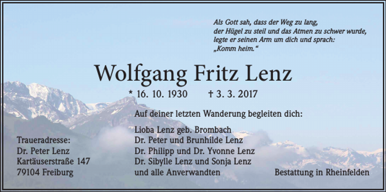 <p>Als Gott sah, dass der Weg zu lang,<br />der Hügel zu steil und das Atmen zu schwer wurde,<br />legte er seinen Arm um dich und sprach:<br />„Komm heim.“</p><p>Wolfgang Fritz Lenz<br />* 16. 10. 1930 † 3. 3. 2017</p><p>Auf deiner letzten Wanderung begleiten dich:<br />Traueradresse:<br />Dr. Peter Lenz<br />Kartäuserstraße 149104 Freiburg</p><p>Lioba Lenz geb. Brombach<br />Dr. Peter und Brunhilde Lenz<br />Dr. Philipp und Dr. Yvonne Lenz<br />Dr. Sibylle Lenz und Sonja Lenz<br />und alle Anverwandten</p><p>Bestattung in Rheinfelden</p>