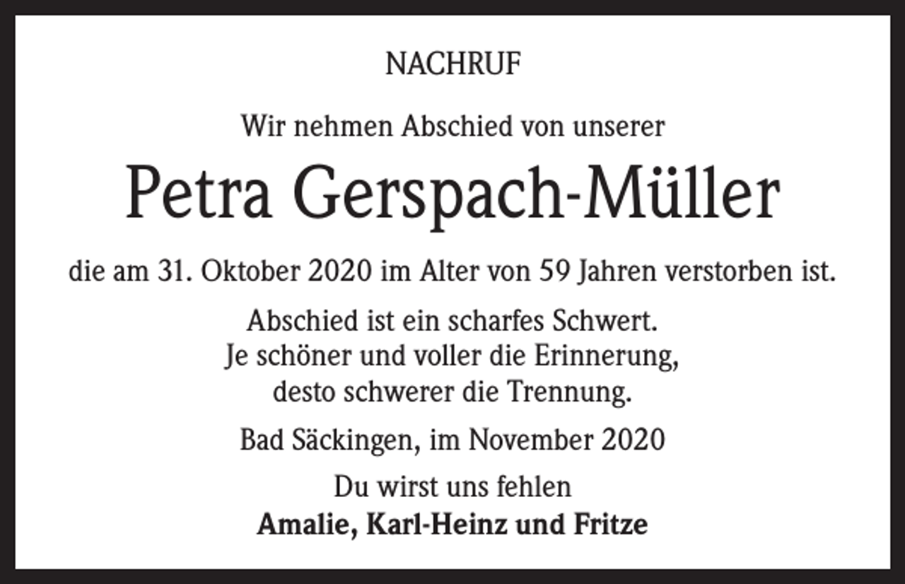 <p>NACHRUF<br />Wir nehmen Abschied von unserer</p><p>Petra Gerspach-Müller<br />die am 31. Oktober 2020 im Alter von 59 Jahren verstorben ist.<br />Abschied ist ein scharfes Schwert.<br />Je schöner und voller die Erinnerung,<br />desto schwerer die Trennung.<br />Bad Säckingen, im November 2020<br />Du wirst uns fehlen<br />Amalie, Karl-Heinz und Fritze</p>