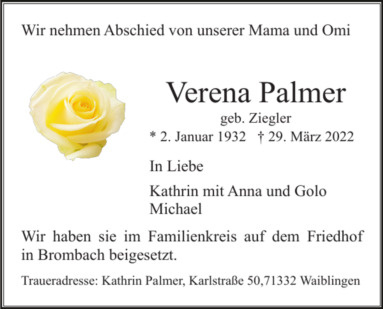 <p>Wir nehmen Abschied von unserer Mama und Omi</p><p>Verena Palmer<br />geb. Ziegler<br />* 2. Januar 1932 † 29. März 2022</p><p>In Liebe<br />Kathrin mit Anna und Golo<br />Michael<br />Wir haben sie im Familienkreis auf dem Friedhof<br />in Brombach beigesetzt.<br />Traueradresse: Kathrin Palmer, Karlstraße 50,71332 Waiblingen</p>