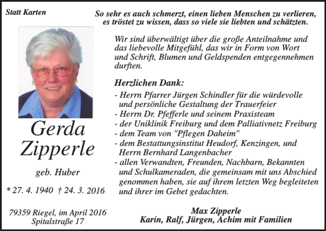 <p>Statt Karten</p><p>So sehr es auch schmerzt, einen lieben Menschen zu verlieren,<br />es tröstet zu wissen, dass so viele sie liebten und schätzten.</p><p>Wir sind überwältigt über die große Anteilnahme und<br />das liebevolle Mitgefühl, das wir in Form von Wort<br />und Schrift, Blumen und Geldspenden entgegennehmen<br />durften.</p><p>* 27. 4. 1940 † 24. 3. 2016</p><p>Herzlichen Dank:<br />- Herrn Pfarrer Jürgen Schindler für die würdevolle<br />und persönliche Gestaltung der Trauerfeier<br />- Herrn Dr. Pfefferle und seinem Praxisteam<br />- der Uniklinik Freiburg und dem Palliativnetz Freiburg<br />- dem Team von "Pflegen Daheim"<br />- dem Bestattungsinstitut Heudorf, Kenzingen, und<br />Herrn Bernhard Langenbacher<br />- allen Verwandten, Freunden, Nachbarn, Bekannten<br />und Schulkameraden, die gemeinsam mit uns Abschied<br />genommen haben, sie auf ihrem letzten Weg begleiteten<br />und ihrer im Gebet gedachten.</p><p>79359 Riegel, im April 2016<br />Spitalstraße 17</p><p>Max Zipperle<br />Karin, Ralf, Jürgen, Achim mit Familien</p><p>Gerda<br />Zipperle<br />geb. Huber</p>