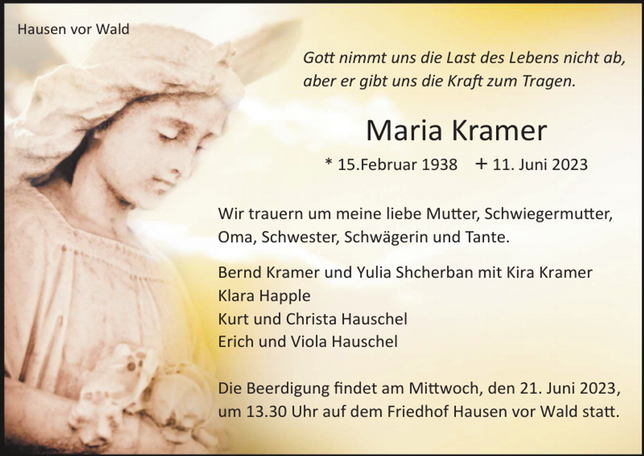 <p>Hausen vor Wald</p><p>Gott nimmt uns die Last des Lebens nicht ab,<br />aber er gibt uns die Kraft zum Tragen.</p><p>Maria Kramer<br />* 15.Februar 1938 + 11. Juni 2023<br />Wir trauern um meine liebe Mutter, Schwiegermutter,<br />Oma, Schwester, Schwägerin und Tante.<br />Bernd Kramer und Yulia Shcherban mit Kira Kramer<br />Klara Happle<br />Kurt und Christa Hauschel<br />Erich und Viola Hauschel<br />Die Beerdigung fndet am Mittwoch, den 21. Juni 2023,<br />um 13.30 Uhr auf dem Friedhof Hausen vor Wald statt.</p>