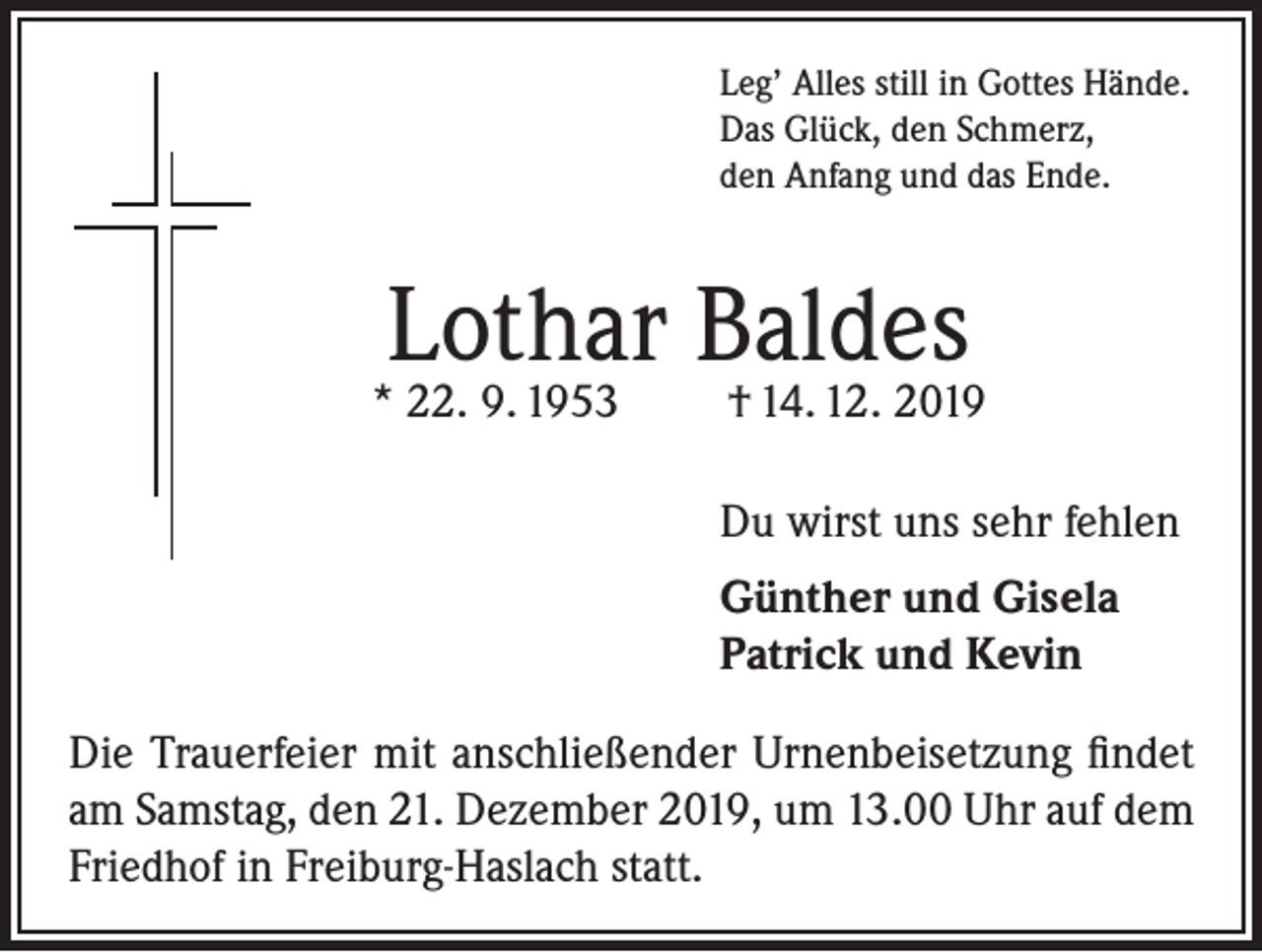 <p>Leg’ Alles still in Gottes Hände.<br />Das Glück, den Schmerz,<br />den Anfang und das Ende.</p><p>Lothar Baldes</p><p>* 22. 9. 1953</p><p>† 14. 12. 2019</p><p>Du wirst uns sehr fehlen<br />Günther und Gisela<br />Patrick und Kevin<br />Die Trauerfeier mit anschließender Urnenbeisetzung findet<br />am Samstag, den 21. Dezember 2019, um 13.00 Uhr auf dem<br />Friedhof in Freiburg-Haslach statt.</p>