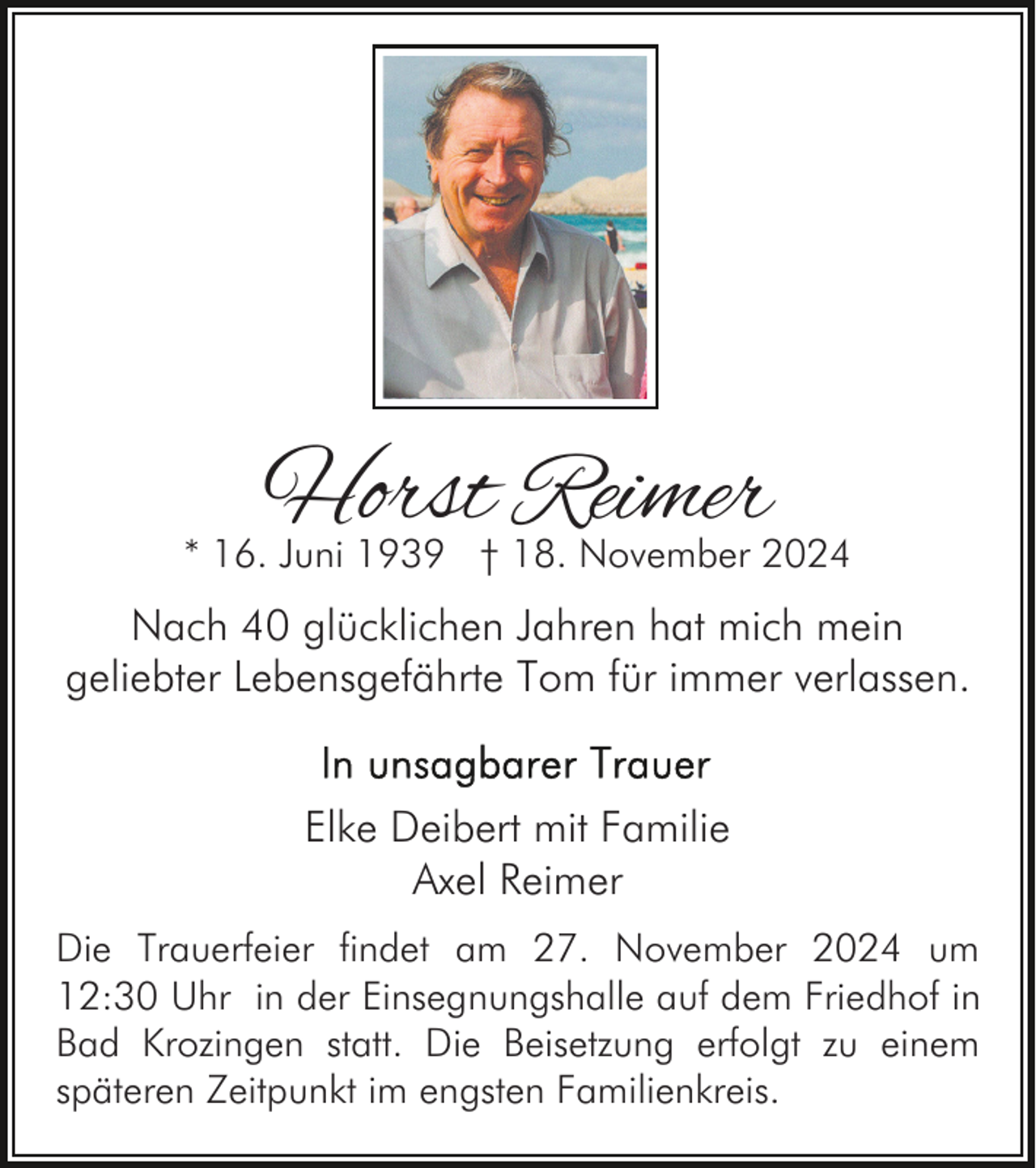 <p>Horst Reimer</p><p>* 16. Juni 1939 † 18. November 2024</p><p>Nach 40 glücklichen Jahren hat mich mein<br />geliebter Lebensgefährte Tom für immer verlassen.<br />Elke Deibert mit Familie<br />Axel Reimer<br />Die Trauerfeier findet am 27. November 2024 um<br />12:30 Uhr in der Einsegnungshalle auf dem Friedhof in<br />Bad Krozingen statt. Die Beisetzung erfolgt zu einem<br />späteren Zeitpunkt im engsten Familienkreis.</p>