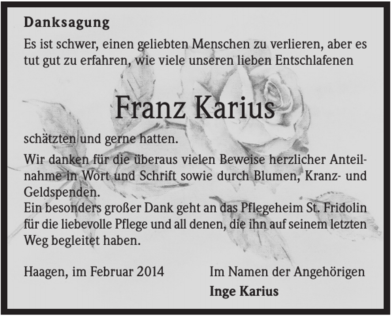 <p>Danksagung<br />Es ist schwer, einen geliebten Menschen zu verlieren, aber es<br />tut gut zu erfahren, wie viele unseren lieben Entschlafenen</p><p>Franz Karius<br />schätzten und gerne hatten.<br />Wir danken für die überaus vielen Beweise herzlicher Anteilnahme in Wort und Schrift sowie durch Blumen, Kranz- und<br />Geldspenden.<br />Ein besonders großer Dank geht an das Pflegeheim St. Fridolin<br />für die liebevolle Pflege und all denen, die ihn auf seinem letzten<br />Weg begleitet haben.<br />Haagen, im Februar 2014</p><p>Im Namen der Angehörigen<br />Inge Karius</p>